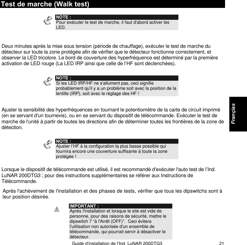   Guide d&apos;installation de l&apos;Ind. LuNAR 200DTG3    21Test de marche (Walk test)   NOTE : Pour exécuter le test de marche, il faut d&apos;abord activer les LED.   Deux minutes après la mise sous tension (période de chauffage), exécuter le test de marche du détecteur sur toute la zone protégée afin de vérifier que le détecteur fonctionne correctement, et observer la LED tricolore. Le bord de couverture des hyperfréquence est déterminé par la première activation de LED rouge (La LED IRP ainsi que celle de l’HF sont déclenchées).  NOTE : Si les LED IRP/HF ne s&apos;allument pas, ceci signifie probablement qu&apos;il y a un problème soit avec la position de la lentille (IRP), soit avec le réglage des HF !  Ajuster la sensibilité des hyperfréquences en tournant le potentiomètre de la carte de circuit imprimé (en se servant d&apos;un tournevis), ou en se servant du dispositif de télécommande. Exécuter le test de marche de l&apos;unité à partir de toutes les directions afin de déterminer toutes les frontières de la zone de détection.   NOTE : Ajuster l’HF à la configuration la plus basse possible qui fournira encore une couverture suffisante à toute la zone protégée !  Lorsque le dispositif de télécommande est utilisé, il est recommandé d&apos;exécuter l&apos;auto test de l’Ind. LuNAR 200DTG3 ; pour des instructions supplémentaires se référer aux Instructions de Télécommande. Après l&apos;achèvement de l&apos;installation et des phases de tests, vérifier que tous les dipswitchs sont à leur position désirée.  IMPORTANT : Après l&apos;installation et lorsque le site est vide de personne, pour des raisons de sécurité, mettre le dipswitch 7 “à l&apos;Arrêt (OFF)”.  Ceci évitera l&apos;utilisation non autorisée d&apos;un ensemble de télécommande, qui pourrait servir à désactiver le détecteur.     Françias  