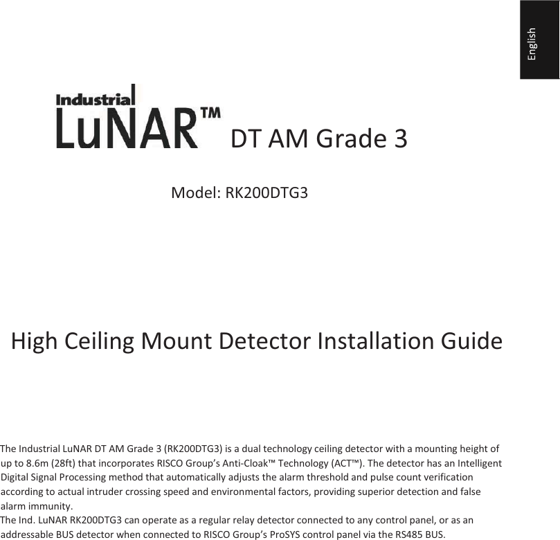                   DT AM Grade 3       Model: RK200DTG3            High Ceiling Mount Detector Installation Guide      General Description  The Industrial LuNAR DT AM Grade 3 (RK200DTG3) is a dual technology ceiling detector with a mounting height of up to 8.6m (28ft) that incorporates RISCO Group’s Anti-Cloak™ Technology (ACT™). The detector has an Intelligent Digital Signal Processing method that automatically adjusts the alarm threshold and pulse count verification according to actual intruder crossing speed and environmental factors, providing superior detection and false alarm immunity.   The Ind. LuNAR RK200DTG3 can operate as a regular relay detector connected to any control panel, or as an addressable BUS detector when connected to RISCO Group’s ProSYS control panel via the RS485 BUS.    