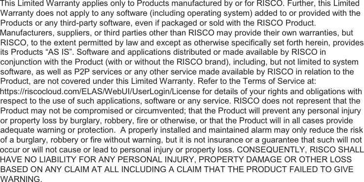   This Limited Warranty applies only to Products manufactured by or for RISCO. Further, this Limited Warranty does not apply to any software (including operating system) added to or provided with the Products or any third-party software, even if packaged or sold with the RISCO Product.  Manufacturers, suppliers, or third parties other than RISCO may provide their own warranties, but RISCO, to the extent permitted by law and except as otherwise specifically set forth herein, provides its Products “AS IS”. Software and applications distributed or made available by RISCO in conjunction with the Product (with or without the RISCO brand), including, but not limited to system software, as well as P2P services or any other service made available by RISCO in relation to the Product, are not covered under this Limited Warranty. Refer to the Terms of Service at:  https://riscocloud.com/ELAS/WebUI/UserLogin/License for details of your rights and obligations with respect to the use of such applications, software or any service. RISCO does not represent that the Product may not be compromised or circumvented; that the Product will prevent any personal injury or property loss by burglary, robbery, fire or otherwise, or that the Product will in all cases provide adequate warning or protection.  A properly installed and maintained alarm may only reduce the risk of a burglary, robbery or fire without warning, but it is not insurance or a guarantee that such will not  occur or will not cause or lead to personal injury or property loss. CONSEQUENTLY, RISCO SHALL  HAVE NO LIABILITY FOR ANY PERSONAL INJURY, PROPERTY DAMAGE OR OTHER LOSS BASED ON ANY CLAIM AT ALL INCLUDING A CLAIM THAT THE PRODUCT FAILED TO GIVE WARNING.  