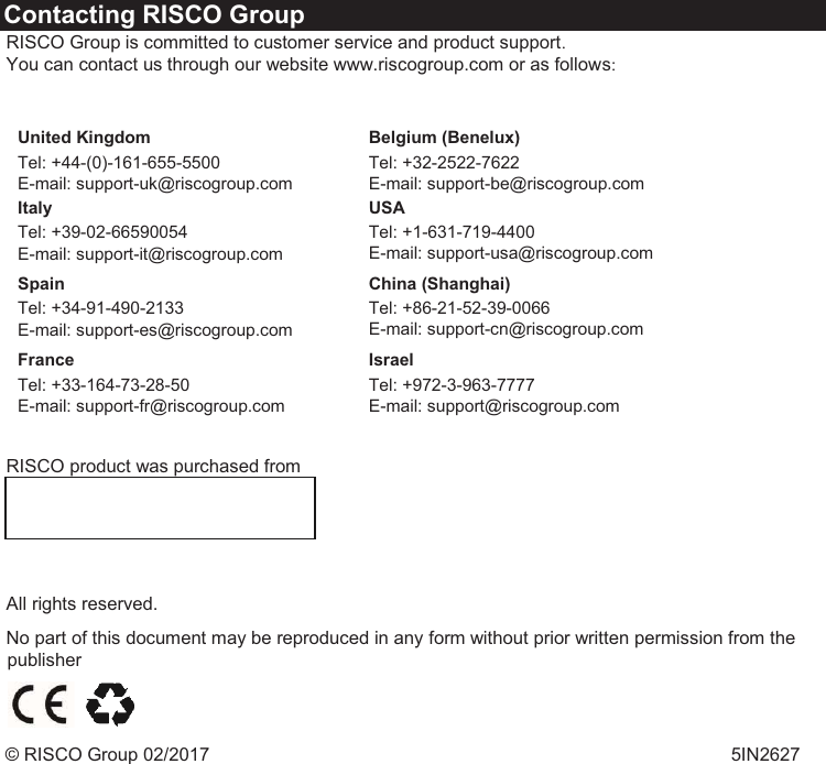   Contacting RISCO Group  RISCO Group is committed to customer service and product support.  You can contact us through our website www.riscogroup.com or as follows:     United Kingdom  Tel: +44-(0)-161-655-5500  E-mail: support-uk@riscogroup.com  Belgium (Benelux) Tel: +32-2522-7622  E-mail: support-be@riscogroup.com  Italy  Tel: +39-02-66590054  E-mail: support-it@riscogroup.com  USA  Tel: +1-631-719-4400  E-mail: support-usa@riscogroup.com   Spain  Tel: +34-91-490-2133  E-mail: support-es@riscogroup.com  China (Shanghai) Tel: +86-21-52-39-0066  E-mail: support-cn@riscogroup.com  France  Tel: +33-164-73-28-50  E-mail: support-fr@riscogroup.com  Israel Tel: +972-3-963-7777  E-mail: support@riscogroup.com    RISCO product was purchased from      All rights reserved.   No part of this document may be reproduced in any form without prior written permission from the publisher    © RISCO Group 02/2017   5IN2627  