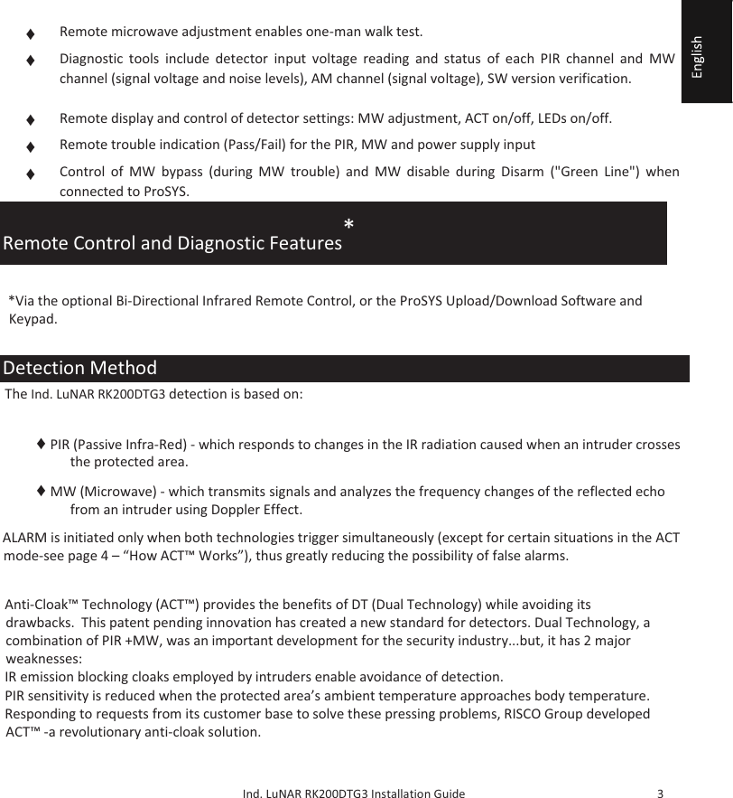     Ind. LuNAR RK200DTG3 Installation Guide   3  Remote Control and Diagnostic Features*   *Via the optional Bi-Directional Infrared Remote Control, or the ProSYS Upload/Download Software and Keypad.  Detection Method  The Ind. LuNAR RK200DTG3 detection is based on:    ♦ PIR (Passive Infra-Red) - which responds to changes in the IR radiation caused when an intruder crosses the protected area.  ♦ MW (Microwave) - which transmits signals and analyzes the frequency changes of the reflected echo from an intruder using Doppler Effect.   ALARM is initiated only when both technologies trigger simultaneously (except for certain situations in the ACT mode-see page 4 – “How ACT™ Works”), thus greatly reducing the possibility of false alarms.  How ACT™ Works  Anti-Cloak™ Technology (ACT™) provides the benefits of DT (Dual Technology) while avoiding its drawbacks.  This patent pending innovation has created a new standard for detectors. Dual Technology, a combination of PIR +MW, was an important development for the security industry...but, it has 2 major weaknesses:  IR emission blocking cloaks employed by intruders enable avoidance of detection.  PIR sensitivity is reduced when the protected area’s ambient temperature approaches body temperature.  Responding to requests from its customer base to solve these pressing problems, RISCO Group developed ACT™ -a revolutionary anti-cloak solution.  ♦  Remote microwave adjustment enables one-man walk test.  ♦  Diagnostic tools include detector input voltage reading and status of each PIR channel and MW channel (signal voltage and noise levels), AM channel (signal voltage), SW version verification.  ♦  Remote display and control of detector settings: MW adjustment, ACT on/off, LEDs on/off.  ♦  Remote trouble indication (Pass/Fail) for the PIR, MW and power supply input  ♦  Control of MW bypass (during MW trouble) and MW disable during Disarm (&quot;Green Line&quot;) when connected to ProSYS.  