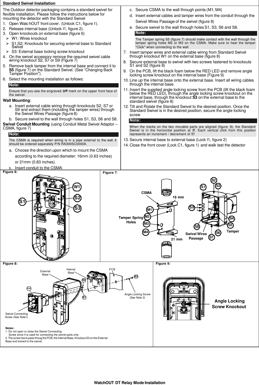 WatchOUT DT Relay Mode Installation  Standard Swivel Installation  The Outdoor detector packaging contains a standard swivel for flexible installation. Please follow the instructions below for mounting the detector with the Standard Swivel 1. Open Watc hOUT front cover. (Unlock C1, figure 1). 2. Release internal base (Unlock I1, figure 2). 3. Open knockouts on external base (figure 6)  Ø W1: Wires knockout Ø S1,S2: Knockouts for securing external base to Standard Swivel Ø S3: External base locking screw knockout 4. On the swivel accessory remove the required swivel cable wiring knockout S2, S7 or S9 (Figure 7) 5. Remove back tamper from the internal base and connect it to S5 (figure 7) on the Standard Swivel. (See “Changing Back Tamper Position&quot;). 6. Select the mounting installation as follows: Note:  Ensure that you see the engraved UP mark on the upper front face of the swivel. Wall Mounting: a. Insert external cable wiring through knockouts S2, S7 or S9 and extract them (including the tamper wires) through the Swivel Wires Passage (figure 8) b. Secure swivel to the wall through holes S1, S3, S6 and S8. Swivel Conduit Mounting (using Conduit Metal Swivel Adaptor – CSMA, figure 7) Note:   The CSMA is required when wiring is in a pipe external to the wall. It should be ordered separately P/N RA300SC0000A.  a. Choose the direction upon which to mount the CSMA according to the required diameter: 16mm (0.63 inches) or 21mm (0.83 inches). b. Insert conduit to the CSMA. c. Secure CSMA to the wall through points (M1, M4) d. Insert external cables and tamper wires from the conduit through the Swivel Wires Passage of the swivel (figure 8) e. Secure swivel to the wall through holes S1, S3, S6 and S8. Note:  The Tamper spring S5 (figure 7) should make contact with the wall through the tamper spring holes M2 or M3 on the CSMA. Make sure to hear the tamper &quot;Click&quot; when connecting to the wall 7. Insert tamper wires and external cable wiring from Standard Swivel through knockout W1 on the external base (figure 8) 8. Secure external base to swivel with two screws fastened to knockouts S1 and S2 (figure 8) 9. On the PCB, lift the black foam below the RED LED and remove angle locking screw knockout on the internal base (Figure 9) 10. Line up the internal base onto the external base. Insert all wiring cables through the internal base. 11. Insert the supplied angle locking screw from the PCB (lift the black foam below the RED LED), through the angle locking screw knockout on the internal base, through the knockout S3 on the external base to the standard swivel (figure 8) 12. Tilt and Rotate the Standard Swivel to the desired position. Once the Standard Swivel is in the desired position, secure the angle locking screw Note: When the marks on the two movable parts are aligned (figure  8), the Standard Swivel is in the horizontal position at 0?. Each vertical click from this position represents an increment / decrement of 5?.  13. Secure internal base to external base (Lock I1, figure 2)  14. Close the front cover (Lock C1, figure 1) and walk test the detector Figure 6: W1S1 S2S3 Figure 7:  21 mm16 mmTamper SpringHolesCSMAM1M2M3M4 TamperSwivel WiresPassageS1S2S3S4S5S6S7S8S9 Figure 8: S1S10ExternalBaseInternalBase PCBS3Notes::1. Do not open or close the Swivel Connecting    Screw since it is used for connecting the swivel parts only.2. The screw has to pass throug the PCB, the Internal Base, Knockout S3 on the External         Base and locked to the swivel.Swivel ConnectingScrew (See Note1)S2Angle Locking Screw(See Note 2)Figure 9:   Angle LockingScrew Knockout 