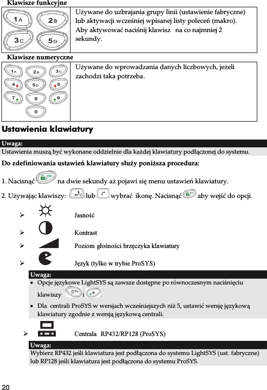 20 Klawisze funkcyjne   Używane do uzbrajania grupy linii (ustawienie fabryczne) lub aktywacji wcześniej wpisanej listy poleceń (makro). Aby aktywować naciśnij klawisz  na co najmniej 2 sekundy. Klawisze numeryczne Używane do wprowadzania danych liczbowych, jeżeli zachodzi taka potrzeba. Ustawienia klawiatury   Uwaga: Ustawienia muszą być wykonane oddzielnie dla każdej klawiatury podłączonej do systemu.  Do zdefiniowania ustawień klawiatury służy poniższa procedura: 1. Nacisnąć   na dwie sekundy aż pojawi się menu ustawień klawiatury. 2. Używając klawiszy:    lub   wybrać  ikonę. Nacisnąć   aby wejść do opcji.   Jasność      Kontrast      Poziom głośności brzęczyka klawiatury   Język (tylko w trybie ProSYS) Uwaga:  • Opcje językowe LightSYS są zawsze dostępne po równoczesnym naciśnięciu klawiszy     i  . • Dla  centrali ProSYS w wersjach wcześniejszych niż 5, ustawić wersję językową klawiatury zgodnie z wersją językową centrali.   Centrala RP432/RP128 (ProSYS) Uwaga:  Wybierz RP432 jeśli klawiatura jest podłączona do systemu LightSYS (ust. fabryczne) lub RP128 jeśli klawiatura jest podłączona do systemu ProSYS.  