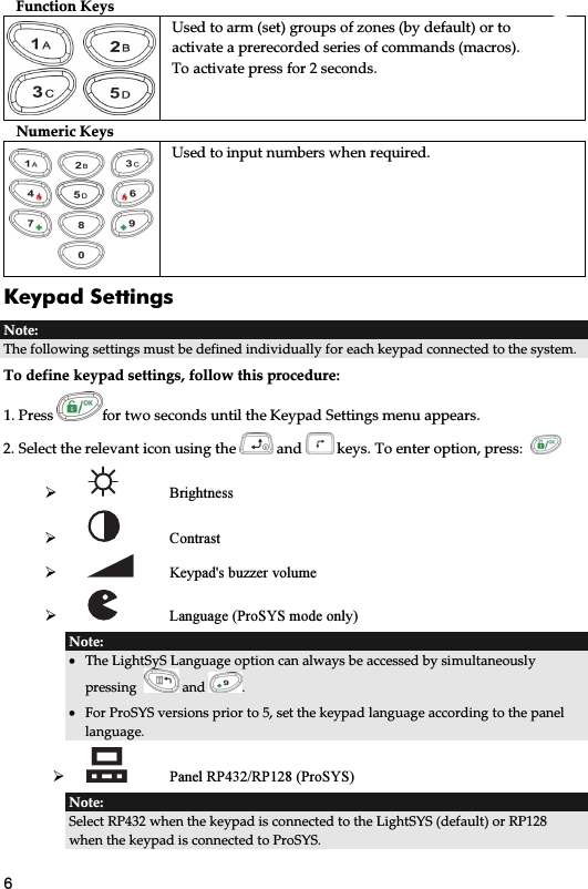 6 Function Keys   Used to arm (set) groups of zones (by default) or to activate a prerecorded series of commands (macros). To activate press for 2 seconds. Numeric Keys Used to input numbers when required. Keypad Settings   Note: The following settings must be defined individually for each keypad connected to the system. To define keypad settings, follow this procedure: 1. Press  for two seconds until the Keypad Settings menu appears. 2. Select the relevant icon using the   and   keys. To enter option, press:      Brightness      Contrast      Keypad&apos;s buzzer volume   Language (ProSYS mode only) Note:  • The LightSyS Language option can always be accessed by simultaneously pressing    and  . • For ProSYS versions prior to 5, set the keypad language according to the panel language.   Panel RP432/RP128 (ProSYS) Note:  Select RP432 when the keypad is connected to the LightSYS (default) or RP128 when the keypad is connected to ProSYS.  