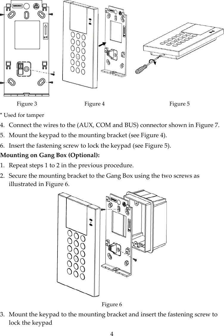 4    Figure 3 * Used for tamper Figure 4 Figure 5 4. Connect the wires to the (AUX, COM and BUS) connector shown in Figure 7. 5. Mount the keypad to the mounting bracket (see Figure 4). 6. Insert the fastening screw to lock the keypad (see Figure 5). Mounting on Gang Box (Optional): 1. Repeat steps 1 to 2 in the previous procedure. 2. Secure the mounting bracket to the Gang Box using the two screws as illustrated in Figure 6.  Figure 6 3. Mount the keypad to the mounting bracket and insert the fastening screw to lock the keypad 