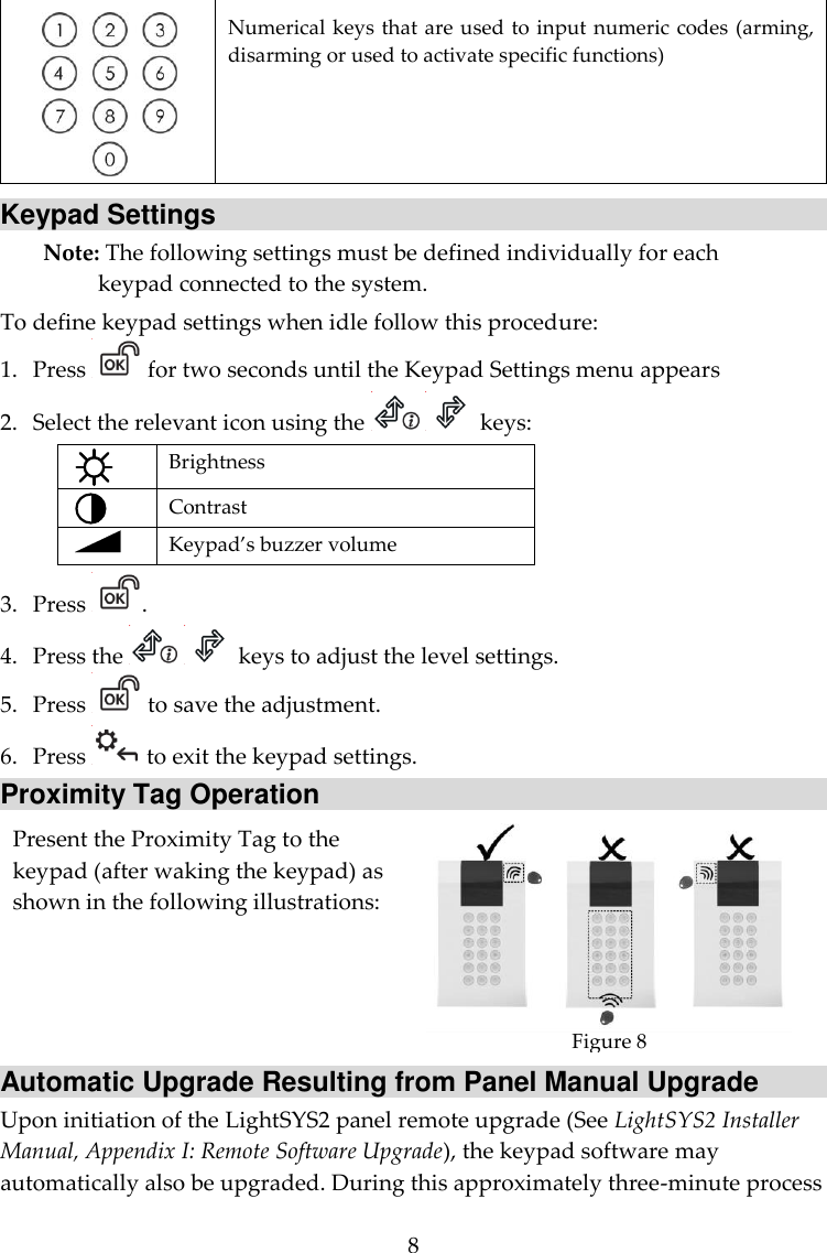 8  Numerical keys that are used to input numeric codes (arming, disarming or used to activate specific functions) Keypad Settings Note: The following settings must be defined individually for each keypad connected to the system. To define keypad settings when idle follow this procedure: 1. Press   for two seconds until the Keypad Settings menu appears 2. Select the relevant icon using the     keys:  Brightness  Contrast   Keypad’s buzzer volume 3. Press  . 4. Press the     keys to adjust the level settings. 5. Press   to save the adjustment. 6. Press   to exit the keypad settings. Proximity Tag Operation Present the Proximity Tag to the keypad (after waking the keypad) as shown in the following illustrations:  Figure 8 Automatic Upgrade Resulting from Panel Manual Upgrade Upon initiation of the LightSYS2 panel remote upgrade (See LightSYS2 Installer Manual, Appendix I: Remote Software Upgrade), the keypad software may automatically also be upgraded. During this approximately three-minute process 