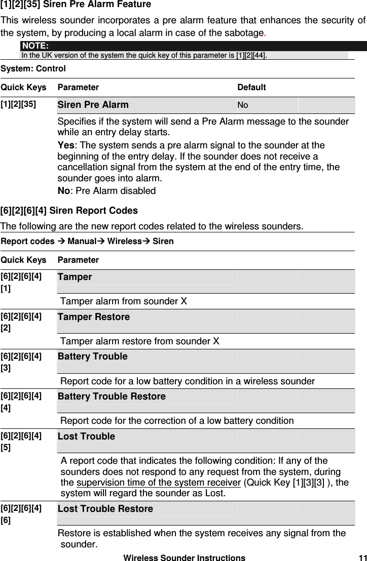  Wireless Sounder Instructions 11 [1][2][35] Siren Pre Alarm Feature This wireless sounder incorporates a pre alarm feature that enhances the security of the system, by producing a local alarm in case of the sabotage. NOTE:  In the UK version of the system the quick key of this parameter is [1][2][44]. System: Control Quick Keys  Parameter  Default   [1][2][35] Siren Pre Alarm  No   Specifies if the system will send a Pre Alarm message to the sounder while an entry delay starts.  Yes: The system sends a pre alarm signal to the sounder at the beginning of the entry delay. If the sounder does not receive a cancellation signal from the system at the end of the entry time, the sounder goes into alarm.  No: Pre Alarm disabled   [6][2][6][4] Siren Report Codes The following are the new report codes related to the wireless sounders. Report codes  Manual Wireless Siren Quick Keys  Parameter     [6][2][6][4] [1] Tamper     Tamper alarm from sounder X [6][2][6][4] [2] Tamper Restore     Tamper alarm restore from sounder X [6][2][6][4] [3] Battery Trouble     Report code for a low battery condition in a wireless sounder  [6][2][6][4] [4] Battery Trouble Restore     Report code for the correction of a low battery condition [6][2][6][4] [5] Lost Trouble     A report code that indicates the following condition: If any of the sounders does not respond to any request from the system, during the supervision time of the system receiver (Quick Key [1][3][3] ), the system will regard the sounder as Lost. [6][2][6][4] [6] Lost Trouble Restore     Restore is established when the system receives any signal from the sounder. 