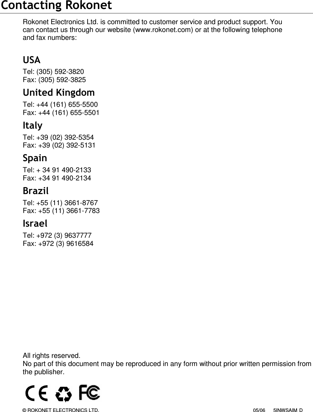   Contacting Rokonet Rokonet Electronics Ltd. is committed to customer service and product support. You can contact us through our website (www.rokonet.com) or at the following telephone and fax numbers:  USA Tel: (305) 592-3820 Fax: (305) 592-3825 United Kingdom Tel: +44 (161) 655-5500 Fax: +44 (161) 655-5501  Italy Tel: +39 (02) 392-5354 Fax: +39 (02) 392-5131 Spain Tel: + 34 91 490-2133 Fax: +34 91 490-2134 Brazil Tel: +55 (11) 3661-8767 Fax: +55 (11) 3661-7783 Israel Tel: +972 (3) 9637777 Fax: +972 (3) 9616584              All rights reserved.  No part of this document may be reproduced in any form without prior written permission from the publisher.                       © ROKONET ELECTRONICS LTD.                                                                                                                  05/06      5INWSAIM D 