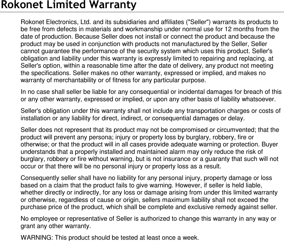   Rokonet Limited Warranty Rokonet Electronics, Ltd. and its subsidiaries and affiliates (&quot;Seller&quot;) warrants its products to be free from defects in materials and workmanship under normal use for 12 months from the date of production. Because Seller does not install or connect the product and because the product may be used in conjunction with products not manufactured by the Seller, Seller cannot guarantee the performance of the security system which uses this product. Seller&apos;s obligation and liability under this warranty is expressly limited to repairing and replacing, at Seller&apos;s option, within a reasonable time after the date of delivery, any product not meeting the specifications. Seller makes no other warranty, expressed or implied, and makes no warranty of merchantability or of fitness for any particular purpose. In no case shall seller be liable for any consequential or incidental damages for breach of this or any other warranty, expressed or implied, or upon any other basis of liability whatsoever. Seller&apos;s obligation under this warranty shall not include any transportation charges or costs of installation or any liability for direct, indirect, or consequential damages or delay. Seller does not represent that its product may not be compromised or circumvented; that the product will prevent any persona; injury or property loss by burglary, robbery, fire or otherwise; or that the product will in all cases provide adequate warning or protection. Buyer understands that a properly installed and maintained alarm may only reduce the risk of burglary, robbery or fire without warning, but is not insurance or a guaranty that such will not occur or that there will be no personal injury or property loss as a result. Consequently seller shall have no liability for any personal injury, property damage or loss based on a claim that the product fails to give warning. However, if seller is held liable, whether directly or indirectly, for any loss or damage arising from under this limited warranty or otherwise, regardless of cause or origin, sellers maximum liability shall not exceed the purchase price of the product, which shall be complete and exclusive remedy against seller. No employee or representative of Seller is authorized to change this warranty in any way or grant any other warranty. WARNING: This product should be tested at least once a week.   