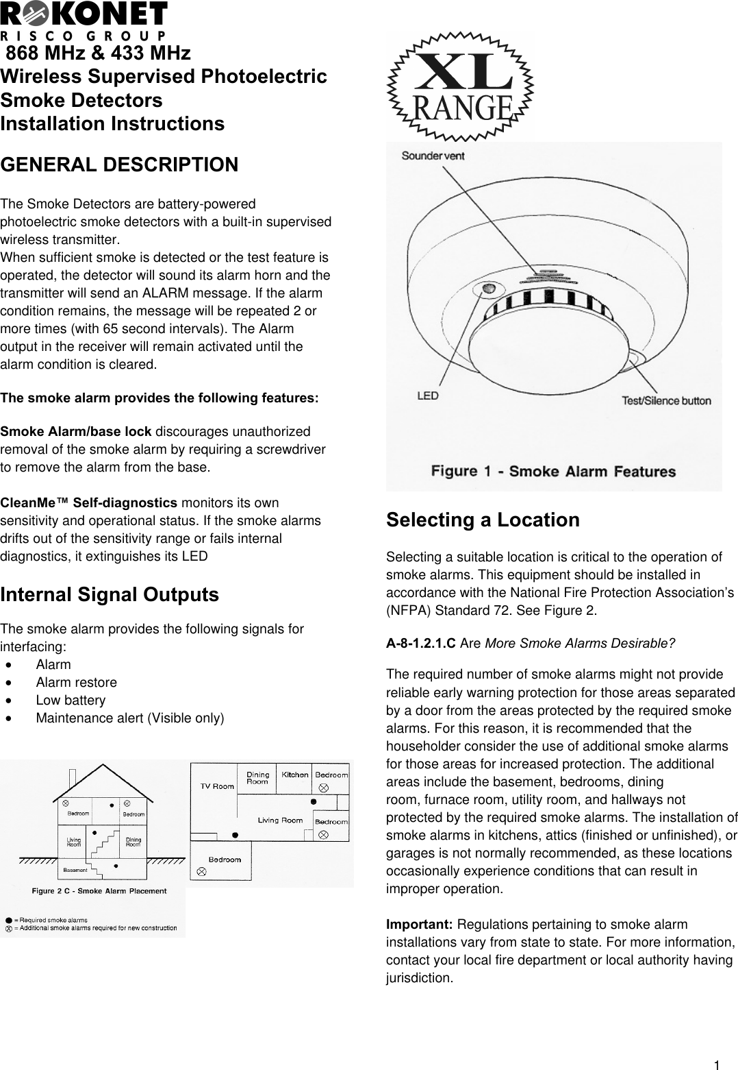  1  868 MHz &amp; 433 MHz Wireless Supervised Photoelectric Smoke Detectors  Installation Instructions  GENERAL DESCRIPTION    The Smoke Detectors are battery-powered photoelectric smoke detectors with a built-in supervised wireless transmitter.  When sufficient smoke is detected or the test feature is operated, the detector will sound its alarm horn and the transmitter will send an ALARM message. If the alarm condition remains, the message will be repeated 2 or more times (with 65 second intervals). The Alarm output in the receiver will remain activated until the alarm condition is cleared.  The smoke alarm provides the following features:  Smoke Alarm/base lock discourages unauthorized removal of the smoke alarm by requiring a screwdriver to remove the alarm from the base.  CleanMe™ Self-diagnostics monitors its own sensitivity and operational status. If the smoke alarms drifts out of the sensitivity range or fails internal diagnostics, it extinguishes its LED  Internal Signal Outputs  The smoke alarm provides the following signals for interfacing: •  Alarm  •  Alarm restore •  Low battery •  Maintenance alert (Visible only)               Selecting a Location  Selecting a suitable location is critical to the operation of smoke alarms. This equipment should be installed in accordance with the National Fire Protection Association’s (NFPA) Standard 72. See Figure 2.  A-8-1.2.1.C Are More Smoke Alarms Desirable?  The required number of smoke alarms might not provide reliable early warning protection for those areas separated by a door from the areas protected by the required smoke alarms. For this reason, it is recommended that the householder consider the use of additional smoke alarms for those areas for increased protection. The additional areas include the basement, bedrooms, dining  room, furnace room, utility room, and hallways not protected by the required smoke alarms. The installation of smoke alarms in kitchens, attics (finished or unfinished), or garages is not normally recommended, as these locations occasionally experience conditions that can result in improper operation.  Important: Regulations pertaining to smoke alarm installations vary from state to state. For more information, contact your local fire department or local authority having jurisdiction. 