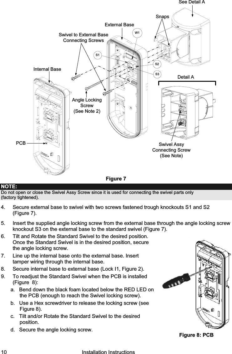 10   Installation Instructions External BaseAngle Locking Screw(See Note 2)See Detail ASwivel to External Base Connecting ScrewsDetail ASwivel AssyConnecting Screw(See Note)SnapsS1W1S2S3PCBInternal Base Figure 7 NOTE: Do not open or close the Swivel Assy Screw since it is used for connecting the swivel parts only  (factory tightened). 4.  Secure external base to swivel with two screws fastened trough knockouts S1 and S2  (Figure 7). 5.  Insert the supplied angle locking screw from the external base through the angle locking screw knockout S3 on the external base to the standard swivel (Figure 7). 6.  Tilt and Rotate the Standard Swivel to the desired position. Once the Standard Swivel is in the desired position, secure the angle locking screw. 7.  Line up the internal base onto the external base. Insert tamper wiring through the internal base.  8.  Secure internal base to external base (Lock I1, Figure 2). 9.  To readjust the Standard Swivel when the PCB is installed (Figure  8):  a.  Bend down the black foam located below the RED LED on the PCB (enough to reach the Swivel locking screw).  b.  Use a Hex screwdriver to release the locking screw (see Figure 8). c.  Tilt and/or Rotate the Standard Swivel to the desired position. d.  Secure the angle locking screw.     Figure 8: PCB 