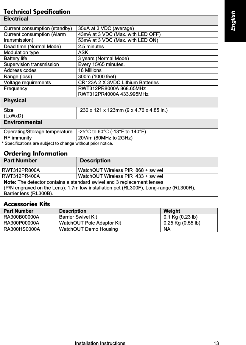   Installation Instructions   13 English Technical Specification Electrical Current consumption (standby)  35uA at 3 VDC (average) 43mA at 3 VDC (Max. with LED OFF) Current consumption (Alarm transmission)  53mA at 3 VDC (Max. with LED ON) Dead time (Normal Mode)  2.5 minutes  Modulation type  ASK Battery life  3 years (Normal Mode) Supervision transmission  Every 15/65 minutes. Address codes  16 Millions Range (loss)  300m (1000 feet) Voltage requirements  CR123A 2 X 3VDC Lithium Batteries  Frequency RWT312PR8000A 868.65MHz RWT312PR4000A 433.995MHz Physical Size  (LxWxD) 230 x 121 x 123mm (9 x 4.76 x 4.85 in.) Environmental Operating/Storage temperature  -25°C to 60°C (-13°F to 140°F) RF immunity  20V/m (80MHz to 2GHz) * Specifications are subject to change without prior notice. Ordering Information Part Number  Description RWT312PR800A  WatchOUT Wireless PIR  868 + swivel RWT312PR400A  WatchOUT Wireless PIR  433 + swivel Note: The detector contains a standard swivel and 3 replacement lenses  (P/N engraved on the Lens): 1.7m low installation pet (RL300F), Long-range (RL300R),  Barrier lens (RL300B). Accessories Kits Part Number  Description  Weight RA300B00000A  Barrier Swivel Kit  0.1 Kg (0.23 lb) RA300P00000A  WatchOUT Pole Adaptor Kit  0.25 Kg (0.55 lb) RA300HS0000A  WatchOUT Demo Housing  NA             