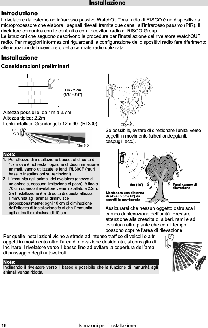  16  Istruzioni per l’installazione  Installazione Introduzione Il rivelatore da esterno ad infrarosso passivo WatchOUT via radio di RISCO è un dispositivo a microprocessore che elabora i segnali rilevati tramite due canali all’infrarosso passivo (PIR). Il rivelatore comunica con le centrali o con i ricevitori radio di RISCO Group. Le istruzioni che seguono descrivono le procedure per l’installazione del rivelatore WatchOUT radio. Per maggiori informazioni riguardanti la configurazione dei dispositivi radio fare riferimento alle istruzioni del ricevitore o della centrale radio utilizzata.  Installazione Considerazioni preliminari  Se possibile, evitare di direzionare l’unità  verso oggetti in movimento (alberi ondeggianti, cespugli, ecc.). 1m - 2.7m(3&apos;3&quot; - 8&apos;9&quot;) Altezza possibile: da 1m a 2.7m  Altezza tipica: 2.2m Lenti installate: Grandangolo 12m 90° (RL300)  Note: 1.  Per altezze di installazione basse, al di sotto di  1.7m ove è richiesta l’opzione di discriminazione animali, vanno utilizzate le lenti  RL300F (muri bassi o installazioni su recinzioni). 2.  L’immunità agli animali del rivelatore (altezza di un animale, nessuna limitazione di peso), è fino a 70 cm quando il rivelatore viene installato a 2.2m. Se l’installazione è al di sotto di questa altezza, l’immunità agli animali diminuisce proporzionalmente; ogni 10 cm di diminuzione dell’altezza di installazione fa si che l’immunità agli animali diminuisca di 10 cm. Mantenere una distanzadi almeno 5m (16&apos;) daoggetti in movimentoFuori campo dirilevazione5m (16&apos;) Assicurarsi che nessun oggetto ostruisca il campo di rilevazione dell’unità. Prestare attenzione alla crescita di alberi, rami e ad eventuali altre piante che con il tempo possono coprire l’area di rilevazione. Per quelle installazioni vicino a strade ad intenso traffico di veicoli o altri oggetti in movimento oltre l’area di rilevazione desiderata, si consiglia di inclinare il rivelatore verso il basso fino ad evitare la copertura dell’area di passaggio degli autoveicoli. Note:  Inclinando il rivelatore verso il basso è possibile che la funzione di immunità agli animali venga ridotta.   