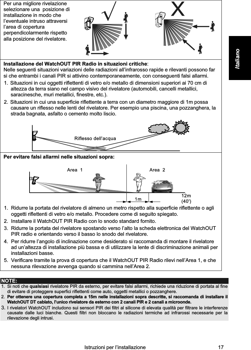    Istruzioni per l’installazione  17 Italiano  Per una migliore rivelazione selezionare una  posizione di installazione in modo che l’eventuale intruso attraversi l’area di copertura perpendicolarmente rispetto alla posizione del rivelatore.     Installazione del WatchOUT PIR Radio in situazioni critiche: Nelle seguenti situazioni variazioni delle radiazioni all’infrarosso rapide e rilevanti possono far si che entrambi i canali PIR si attivino contemporaneamente, con conseguenti falsi allarmi.  1. Situazioni in cui oggetti riflettenti di vetro e/o metallo di dimensioni superiori ai 70 cm di altezza da terra siano nel campo visivo del rivelatore (automobili, cancelli metallici, saracinesche, muri metallici, finestre, etc.).  2. Situazioni in cui una superficie riflettente a terra con un diametro maggiore di 1m possa causare un riflesso nelle lenti del rivelatore. Per esempio una piscina, una pozzanghera, la strada bagnata, asfalto o cemento molto liscio.  Riflesso dell’acqua Per evitare falsi allarmi nelle situazioni sopra: Area  21m 12m (40&apos;)Area  1 1.  Ridurre la portata del rivelatore di almeno un metro rispetto alla superficie riflettente o agli oggetti riflettenti di vetro e/o metallo. Procedere come di seguito spiegato.  2.  Installare il WatchOUT PIR Radio con lo snodo standard fornito. 3.  Ridurre la portata del rivelatore spostando verso l’alto la scheda elettronica del WatchOUT PIR radio e orientando verso il basso lo snodo del rivelatore. 4.  Per ridurre l’angolo di inclinazione come desiderato si raccomanda di montare il rivelatore ad un’altezza di installazione più bassa e di utilizzare la lente di discriminazione animali per installazioni basse. 5.  Verificare tramite la prova di copertura che il WatchOUT PIR Radio rilevi nell’Area 1, e che nessuna rilevazione avvenga quando si cammina nell’Area 2.  NOTE: 1.  Si noti che qualsiasi rivelatore PIR da esterno, per evitare falsi allarmi, richiede una riduzione di portata al fine di evitare di proteggere superfici riflettenti come auto, oggetti metallici o pozzanghere. 2.  Per ottenere una copertura completa a 15m nelle installazioni sopra descritte, si raccomanda di installare il WatchOUT DT cablato, l’unico rivelatore da esterno con 2 canali PIR e 2 canali a microonde. 3. I rivelatori WatchOUT includono sui sensori PIR dei filtri al silicone di elevata qualità per filtrare le interferenze causate dalle luci bianche. Questi filtri non bloccano le radiazioni termiche ad infrarossi necessarie per la rilevazione degli intrusi.     