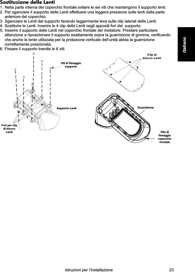    Istruzioni per l’installazione  23 Italiano  Sostituzione delle Lenti 1. Nella parte interna del coperchio frontale svitare le sei viti che mantengono il supporto lenti. 2. Per sganciare il supporto delle Lenti effettuare una leggera pressione sulle lenti dalla parte anteriore del coperchio. 3. Sganciare le Lenti dal supporto facendo leggermente leva sulle clip laterali delle Lenti. 4. Sostituire le Lenti. Inserire le 4 clip delle Lenti negli appositi fori del  supporto. 5. Inserire il supporto delle Lenti nel coperchio frontale del rivelatore. Prestare particolare attenzione a riposizionare il supporto esattamente sopra la guarnizione di gomma, verificando che anche la lente utilizzata per la protezione verticale dell’unità abbia la guarnizione correttamente posizionata. 6. Fissare il supporto tramite le 6 viti. Viti di fissaggiosupportoSupporto LentiFori per clipdi bloccoLenti  Clip diblocco Lenti GuarnizioneVite difissaggiocoperchiofrontale              