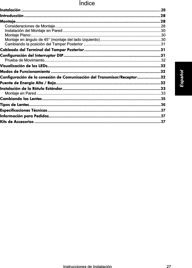    Instrucciones de Instalación   27 Español Índice  Instalación ................................................................................................................................28 Introducción ...............................................................................................................28 Montaje......................................................................................................................28 Consideraciones de Montaje.................................................................................................28 Instalación del Montaje en Pared..........................................................................................30 Montaje Plano:.......................................................................................................................30 Montaje en ángulo de 45° (montaje del lado izquierdo)........................................................30 Cambiando la posición del Tamper Posterior .......................................................................31 Cableado del Terminal del Tamper Posterior ..............................................................31 Configuración del Interruptor DIP...............................................................................31 Prueba de Movimiento...........................................................................................................32 Visualización de los LEDs............................................................................................32 Modos de Funcionamiento .........................................................................................32 Configuración de la conexión de Comunicación del Transmisor/Receptor...................32 Puente de Energía Alta / Baja.....................................................................................32 Instalación de la Rótula Estándar................................................................................33 Montaje en Pared ..................................................................................................................33 Cambiando las Lentes.............................................................................................................35 Tipos de Lentes.........................................................................................................................36 Especificaciones Técnicas........................................................................................................37 Información para Pedidos.......................................................................................................37 Kits de Accesorios ....................................................................................................................37           