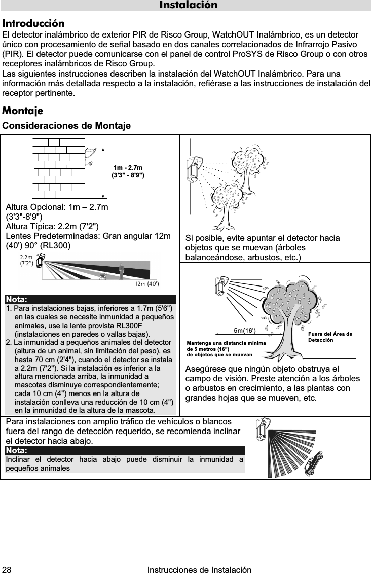  28   Instrucciones de Instalación  Instalación Introducción El detector inalámbrico de exterior PIR de Risco Group, WatchOUT Inalámbrico, es un detector único con procesamiento de señal basado en dos canales correlacionados de Infrarrojo Pasivo (PIR). El detector puede comunicarse con el panel de control ProSYS de Risco Group o con otros receptores inalámbricos de Risco Group. Las siguientes instrucciones describen la instalación del WatchOUT Inalámbrico. Para una información más detallada respecto a la instalación, refiérase a las instrucciones de instalación del receptor pertinente.  Montaje Consideraciones de Montaje  Si posible, evite apuntar el detector hacia objetos que se muevan (árboles balanceándose, arbustos, etc.) 1m - 2.7m(3&apos;3&quot; - 8&apos;9&quot;) Altura Opcional: 1m – 2.7m  (3&apos;3&quot;-8&apos;9&quot;) Altura Típica: 2.2m (7&apos;2&quot;) Lentes Predeterminadas: Gran angular 12m (40&apos;) 90° (RL300)  Nota: 1. Para instalaciones bajas, inferiores a 1.7m (5&apos;6&quot;) en las cuales se necesite inmunidad a pequeños animales, use la lente provista RL300F (instalaciones en paredes o vallas bajas). 2. La inmunidad a pequeños animales del detector (altura de un animal, sin limitación del peso), es hasta 70 cm (2&apos;4&quot;), cuando el detector se instala a 2.2m (7&apos;2&quot;). Si la instalación es inferior a la altura mencionada arriba, la inmunidad a mascotas disminuye correspondientemente; cada 10 cm (4&quot;) menos en la altura de instalación conlleva una reducción de 10 cm (4&quot;) en la inmunidad de la altura de la mascota. 5m(16&apos;)Mantenga una distancia mínima de 5 metros (16”) de objetos que se muevanFuera del Área de Detección Asegúrese que ningún objeto obstruya el campo de visión. Preste atención a los árboles o arbustos en crecimiento, a las plantas con grandes hojas que se mueven, etc. Para instalaciones con amplio tráfico de vehículos o blancos fuera del rango de detección requerido, se recomienda inclinar el detector hacia abajo.  Nota:  Inclinar el detector hacia abajo puede disminuir la inmunidad a pequeños animales   