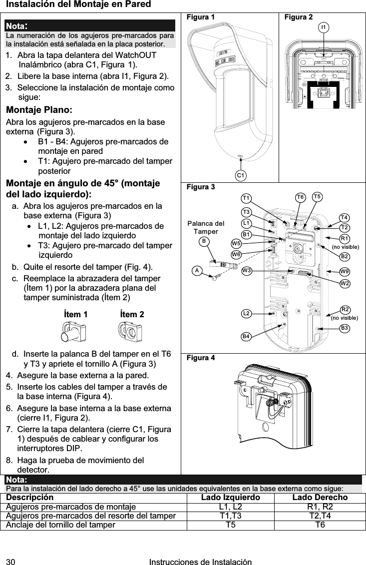  30   Instrucciones de Instalación  Instalación del Montaje en Pared Figura 1 C1 Figura 2 I1 Figura 3 Palanca del TamperAT5T1B2W9B3W2BL1T3B1L2W3B4R1R2(no visible)T2T6(no visible)T4W5W6 Nota: La numeración de los agujeros pre-marcados para la instalación está señalada en la placa posterior. 1.  Abra la tapa delantera del WatchOUT Inalámbrico (abra C1, Figura 1). 2.  Libere la base interna (abra I1, Figura 2). 3.  Seleccione la instalación de montaje como sigue: Montaje Plano: Abra los agujeros pre-marcados en la base externa (Figura 3). •  B1 - B4: Agujeros pre-marcados de montaje en pared •  T1: Agujero pre-marcado del tamper posterior Montaje en ángulo de 45° (montaje del lado izquierdo): a.  Abra los agujeros pre-marcados en la base externa (Figura 3) •  L1, L2: Agujeros pre-marcados de montaje del lado izquierdo •  T3: Agujero pre-marcado del tamper izquierdo b.  Quite el resorte del tamper (Fig. 4). c.  Reemplace la abrazadera del tamper  (Ítem 1) por la abrazadera plana del tamper suministrada (Ítem 2)   Ítem 1  Ítem 2  d.  Inserte la palanca B del tamper en el T6 y T3 y apriete el tornillo A (Figura 3) 4.  Asegure la base externa a la pared. 5.  Inserte los cables del tamper a través de la base interna (Figura 4). 6.  Asegure la base interna a la base externa (cierre I1, Figura 2). 7.  Cierre la tapa delantera (cierre C1, Figura 1) después de cablear y configurar los interruptores DIP. 8. Haga la prueba de movimiento del detector. Figura 4   Nota: Para la instalación del lado derecho a 45° use las unidades equivalentes en la base externa como sigue: Descripción  Lado Izquierdo Lado Derecho Agujeros pre-marcados de montaje  L1, L2  R1, R2 Agujeros pre-marcados del resorte del tamper  T1,T3  T2,T4 Anclaje del tornillo del tamper  T5  T6   