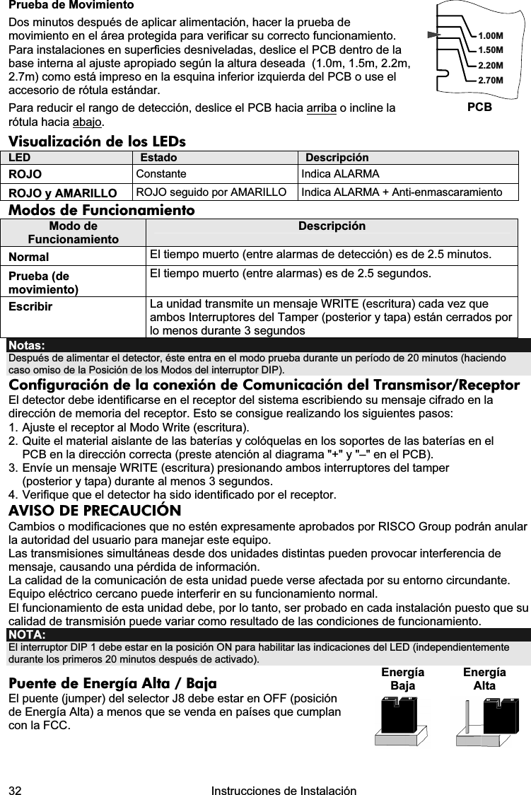  32   Instrucciones de Instalación  Prueba de Movimiento Dos minutos después de aplicar alimentación, hacer la prueba de movimiento en el área protegida para verificar su correcto funcionamiento. Para instalaciones en superficies desniveladas, deslice el PCB dentro de la base interna al ajuste apropiado según la altura deseada  (1.0m, 1.5m, 2.2m, 2.7m) como está impreso en la esquina inferior izquierda del PCB o use el accesorio de rótula estándar. Para reducir el rango de detección, deslice el PCB hacia arriba o incline la rótula hacia abajo. 1.50M2.20M2.70M1.00MPCB Visualización de los LEDs  LED  Estado  Descripción ROJO  Constante  Indica ALARMA  ROJO y AMARILLO  ROJO seguido por AMARILLO  Indica ALARMA + Anti-enmascaramiento Modos de Funcionamiento Modo de Funcionamiento Descripción Normal  El tiempo muerto (entre alarmas de detección) es de 2.5 minutos. Prueba (de movimiento) El tiempo muerto (entre alarmas) es de 2.5 segundos. Escribir  La unidad transmite un mensaje WRITE (escritura) cada vez que ambos Interruptores del Tamper (posterior y tapa) están cerrados por lo menos durante 3 segundos Notas:  Después de alimentar el detector, éste entra en el modo prueba durante un período de 20 minutos (haciendo caso omiso de la Posición de los Modos del interruptor DIP). Configuración de la conexión de Comunicación del Transmisor/Receptor El detector debe identificarse en el receptor del sistema escribiendo su mensaje cifrado en la dirección de memoria del receptor. Esto se consigue realizando los siguientes pasos: 1. Ajuste el receptor al Modo Write (escritura). 2. Quite el material aislante de las baterías y colóquelas en los soportes de las baterías en el PCB en la dirección correcta (preste atención al diagrama &quot;+&quot; y &quot;–&quot; en el PCB). 3. Envíe un mensaje WRITE (escritura) presionando ambos interruptores del tamper (posterior y tapa) durante al menos 3 segundos.  4. Verifique que el detector ha sido identificado por el receptor. AVISO DE PRECAUCIÓN Cambios o modificaciones que no estén expresamente aprobados por RISCO Group podrán anular la autoridad del usuario para manejar este equipo. Las transmisiones simultáneas desde dos unidades distintas pueden provocar interferencia de mensaje, causando una pérdida de información. La calidad de la comunicación de esta unidad puede verse afectada por su entorno circundante. Equipo eléctrico cercano puede interferir en su funcionamiento normal. El funcionamiento de esta unidad debe, por lo tanto, ser probado en cada instalación puesto que su calidad de transmisión puede variar como resultado de las condiciones de funcionamiento. NOTA: El interruptor DIP 1 debe estar en la posición ON para habilitar las indicaciones del LED (independientemente durante los primeros 20 minutos después de activado).  Puente de Energía Alta / Baja El puente (jumper) del selector J8 debe estar en OFF (posición de Energía Alta) a menos que se venda en países que cumplan con la FCC.  Energía Baja Energía Alta     