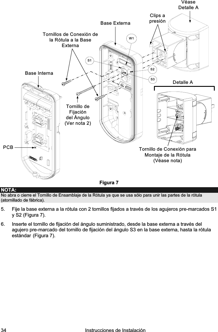  34   Instrucciones de Instalación  PCBBase ExternaTornillos de Conexión de la Rótula a la Base ExternaDetalle ATornillo de Conexión para Montaje de la Rótula (Véase nota)Clips a presiónS1W1S2S3Base InternaTornillo de Fijación del Ángulo (Ver nota 2)Véase Detalle A Figura 7 NOTA: No abra o cierre el Tornillo de Ensamblaje de la Rótula ya que se usa sólo para unir las partes de la rótula (atornillado de fábrica). 5.  Fije la base externa a la rótula con 2 tornillos fijados a través de los agujeros pre-marcados S1 y S2 (Figura 7). 6.  Inserte el tornillo de fijación del ángulo suministrado, desde la base externa a través del agujero pre-marcado del tornillo de fijación del ángulo S3 en la base externa, hasta la rótula estándar (Figura 7). 