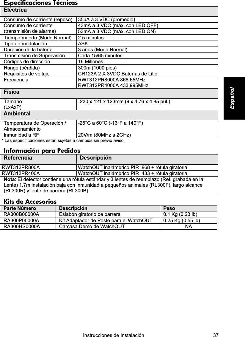    Instrucciones de Instalación   37 Español Especificaciones Técnicas Eléctrica Consumo de corriente (reposo)  35uA a 3 VDC (promedio) 43mA a 3 VDC (máx. con LED OFF) Consumo de corriente (transmisión de alarma)  53mA a 3 VDC (máx. con LED ON) Tiempo muerto (Modo Normal)  2.5 minutos  Tipo de modulación  ASK Duración de la batería  3 años (Modo Normal) Transmisión de Supervisión   Cada 15/65 minutos. Códigos de dirección  16 Millones Rango (pérdida)  300m (1000 pies) Requisitos de voltaje  CR123A 2 X 3VDC Baterías de Litio Frecuencia RWT312PR8000A 868.65MHz RWT312PR4000A 433.995MHz Física Tamaño (LxAxP) 230 x 121 x 123mm (9 x 4.76 x 4.85 pul.) Ambiental Temperatura de Operación / Almacenamiento  -25°C a 60°C (-13°F a 140°F) Inmunidad a RF   20V/m (80MHz a 2GHz) * Las especificaciones están sujetas a cambios sin previo aviso. Información para Pedidos Referencia  Descripción RWT312PR800A  WatchOUT inalámbrico PIR  868 + rótula giratoria RWT312PR400A  WatchOUT inalámbrico PIR  433 + rótula giratoria Nota: El detector contiene una rótula estándar y 3 lentes de reemplazo (Ref. grabada en la Lente) 1.7m instalación baja con inmunidad a pequeños animales (RL300F), largo alcance (RL300R) y lente de barrera (RL300B). Kits de Accesorios Parte Número  Descripción  Peso RA300B00000A  Eslabón giratorio de barrera  0.1 Kg (0.23 lb) RA300P00000A  Kit Adaptador de Poste para el WatchOUT   0.25 Kg (0.55 lb) RA300HS0000A  Carcasa Demo de WatchOUT  NA                     