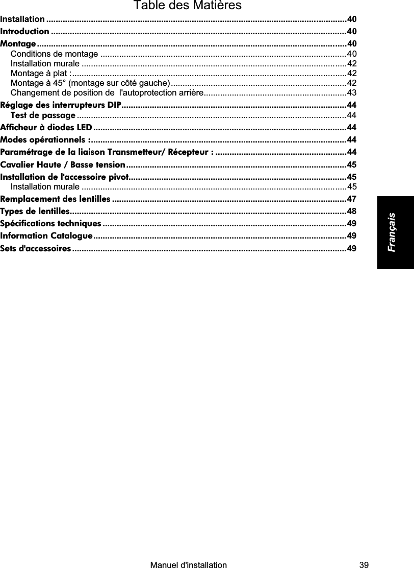    Manuel d&apos;installation   39 Français  Table des Matières Installation ................................................................................................................................40 Introduction ..............................................................................................................................40 Montage....................................................................................................................................40 Conditions de montage .........................................................................................................40 Installation murale .................................................................................................................42 Montage à plat :.....................................................................................................................42 Montage à 45° (montage sur côté gauche)...........................................................................42 Changement de position de  l&apos;autoprotection arrière.............................................................43 Réglage des interrupteurs DIP................................................................................................44 Test de passage ...................................................................................................................44 Afficheur à diodes LED ............................................................................................................44 Modes opérationnels :.............................................................................................................44 Paramétrage de la liaison Transmetteur/ Récepteur : ........................................................44 Cavalier Haute / Basse tension..............................................................................................45 Installation de l&apos;accessoire pivot.............................................................................................45 Installation murale .................................................................................................................45 Remplacement des lentilles ....................................................................................................47 Types de lentilles......................................................................................................................48 Spécifications techniques ........................................................................................................49 Information Catalogue............................................................................................................49 Sets d&apos;accessoires .....................................................................................................................49            