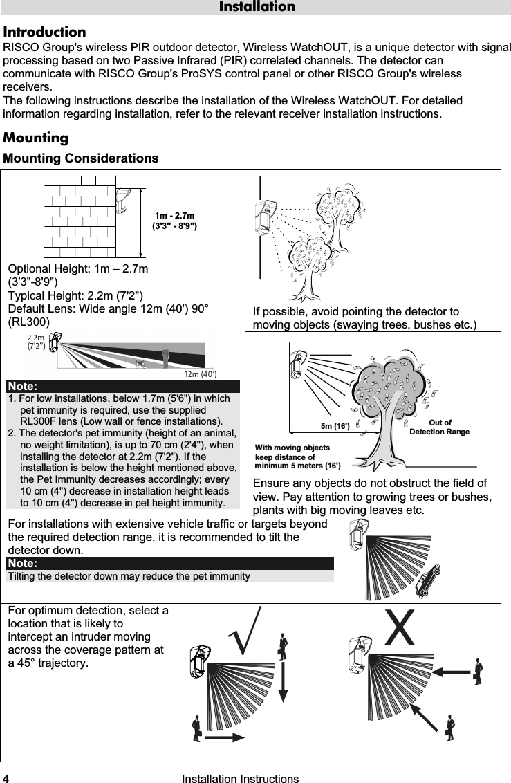 4   Installation Instructions Installation Introduction RISCO Group&apos;s wireless PIR outdoor detector, Wireless WatchOUT, is a unique detector with signal processing based on two Passive Infrared (PIR) correlated channels. The detector can communicate with RISCO Group&apos;s ProSYS control panel or other RISCO Group&apos;s wireless receivers. The following instructions describe the installation of the Wireless WatchOUT. For detailed information regarding installation, refer to the relevant receiver installation instructions.  Mounting Mounting Considerations  If possible, avoid pointing the detector to moving objects (swaying trees, bushes etc.) 1m - 2.7m(3&apos;3&quot; - 8&apos;9&quot;) Optional Height: 1m – 2.7m  (3&apos;3&quot;-8&apos;9&quot;) Typical Height: 2.2m (7&apos;2&quot;) Default Lens: Wide angle 12m (40&apos;) 90° (RL300)  Note: 1. For low installations, below 1.7m (5&apos;6&quot;) in which pet immunity is required, use the supplied RL300F lens (Low wall or fence installations). 2. The detector&apos;s pet immunity (height of an animal, no weight limitation), is up to 70 cm (2&apos;4&quot;), when installing the detector at 2.2m (7&apos;2&quot;). If the installation is below the height mentioned above, the Pet Immunity decreases accordingly; every 10 cm (4&quot;) decrease in installation height leads to 10 cm (4&quot;) decrease in pet height immunity.   Out ofDetection RangeWith moving objectskeep distance ofminimum 5 meters (16&apos;)5m (16&apos;) Ensure any objects do not obstruct the field of view. Pay attention to growing trees or bushes, plants with big moving leaves etc. For installations with extensive vehicle traffic or targets beyond the required detection range, it is recommended to tilt the detector down. Note:  Tilting the detector down may reduce the pet immunity   For optimum detection, select a location that is likely to intercept an intruder moving across the coverage pattern at a 45° trajectory.      