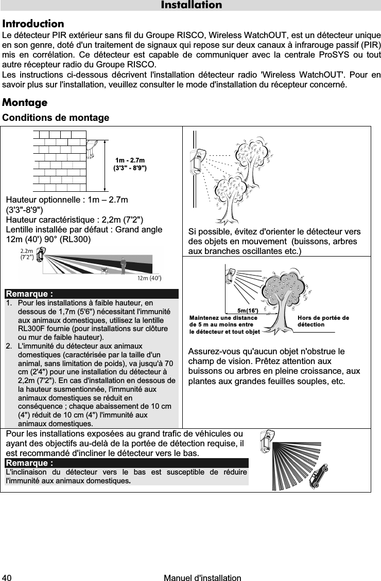  40   Manuel d&apos;installation  Installation Introduction Le détecteur PIR extérieur sans fil du Groupe RISCO, Wireless WatchOUT, est un détecteur unique en son genre, doté d&apos;un traitement de signaux qui repose sur deux canaux à infrarouge passif (PIR) mis en corrélation. Ce détecteur est capable de communiquer avec la centrale ProSYS ou tout autre récepteur radio du Groupe RISCO.   Les instructions ci-dessous décrivent l&apos;installation détecteur radio &apos;Wireless WatchOUT&apos;. Pour en savoir plus sur l&apos;installation, veuillez consulter le mode d&apos;installation du récepteur concerné.  Montage Conditions de montage  Si possible, évitez d&apos;orienter le détecteur vers des objets en mouvement  (buissons, arbres aux branches oscillantes etc.) 1m - 2.7m(3&apos;3&quot; - 8&apos;9&quot;) Hauteur optionnelle : 1m – 2.7m  (3&apos;3&quot;-8&apos;9&quot;) Hauteur caractéristique : 2,2m (7&apos;2&quot;) Lentille installée par défaut : Grand angle 12m (40&apos;) 90° (RL300)  Remarque : 1.  Pour les installations à faible hauteur, en dessous de 1,7m (5&apos;6&quot;) nécessitant l&apos;immunité aux animaux domestiques, utilisez la lentille RL300F fournie (pour installations sur clôture ou mur de faible hauteur). 2.  L&apos;immunité du détecteur aux animaux domestiques (caractérisée par la taille d&apos;un animal, sans limitation de poids), va jusqu&apos;à 70 cm (2&apos;4&quot;) pour une installation du détecteur à 2,2m (7&apos;2&quot;). En cas d&apos;installation en dessous de la hauteur susmentionnée, l&apos;immunité aux animaux domestiques se réduit en conséquence ; chaque abaissement de 10 cm (4&quot;) réduit de 10 cm (4&quot;) l&apos;immunité aux animaux domestiques.  5m(16&apos;)Maintenez une distancede 5 m au moins entrele détecteur et tout objet Hors de portée de détection  Assurez-vous qu&apos;aucun objet n&apos;obstrue le champ de vision. Prêtez attention aux buissons ou arbres en pleine croissance, aux plantes aux grandes feuilles souples, etc. Pour les installations exposées au grand trafic de véhicules ou ayant des objectifs au-delà de la portée de détection requise, il est recommandé d&apos;incliner le détecteur vers le bas. Remarque :  L&apos;inclinaison du détecteur vers le bas est susceptible de réduire l&apos;immunité aux animaux domestiques.   