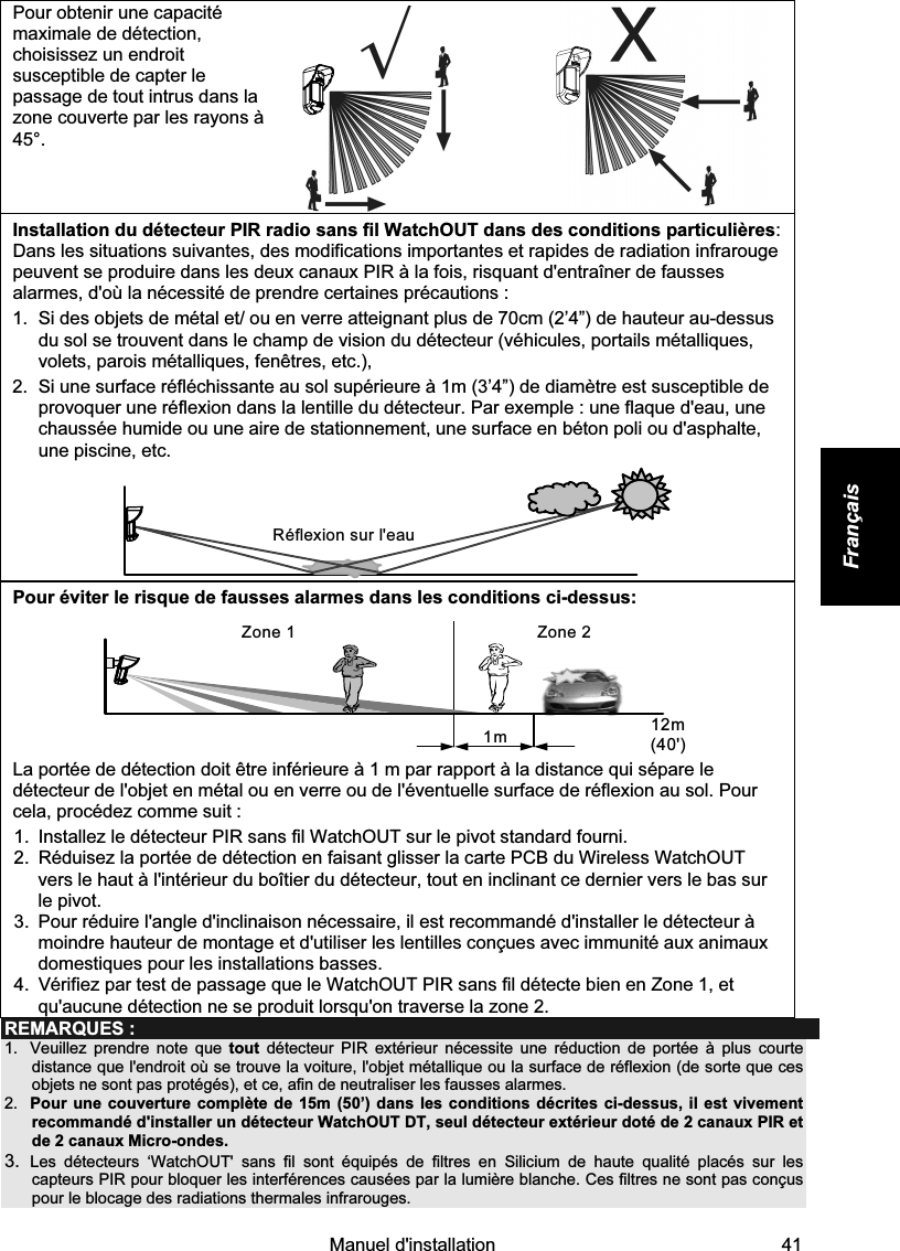    Manuel d&apos;installation   41 Français Pour obtenir une capacité maximale de détection, choisissez un endroit susceptible de capter le passage de tout intrus dans la zone couverte par les rayons à 45°.     Installation du détecteur PIR radio sans fil WatchOUT dans des conditions particulières: Dans les situations suivantes, des modifications importantes et rapides de radiation infrarouge peuvent se produire dans les deux canaux PIR à la fois, risquant d&apos;entraîner de fausses alarmes, d&apos;où la nécessité de prendre certaines précautions :  1.  Si des objets de métal et/ ou en verre atteignant plus de 70cm (2’4”) de hauteur au-dessus du sol se trouvent dans le champ de vision du détecteur (véhicules, portails métalliques, volets, parois métalliques, fenêtres, etc.),  2.  Si une surface réfléchissante au sol supérieure à 1m (3’4”) de diamètre est susceptible de provoquer une réflexion dans la lentille du détecteur. Par exemple : une flaque d&apos;eau, une chaussée humide ou une aire de stationnement, une surface en béton poli ou d&apos;asphalte, une piscine, etc.   Réflexion sur l&apos;eau Pour éviter le risque de fausses alarmes dans les conditions ci-dessus: Zone 21m 12m (40&apos;)Zone 1 La portée de détection doit être inférieure à 1 m par rapport à la distance qui sépare le détecteur de l&apos;objet en métal ou en verre ou de l&apos;éventuelle surface de réflexion au sol. Pour cela, procédez comme suit : 1.  Installez le détecteur PIR sans fil WatchOUT sur le pivot standard fourni. 2.  Réduisez la portée de détection en faisant glisser la carte PCB du Wireless WatchOUT vers le haut à l&apos;intérieur du boîtier du détecteur, tout en inclinant ce dernier vers le bas sur le pivot. 3.  Pour réduire l&apos;angle d&apos;inclinaison nécessaire, il est recommandé d&apos;installer le détecteur à moindre hauteur de montage et d&apos;utiliser les lentilles conçues avec immunité aux animaux domestiques pour les installations basses. 4.  Vérifiez par test de passage que le WatchOUT PIR sans fil détecte bien en Zone 1, et qu&apos;aucune détection ne se produit lorsqu&apos;on traverse la zone 2. REMARQUES : 1.  Veuillez prendre note que tout détecteur PIR extérieur nécessite une réduction de portée à plus courte distance que l&apos;endroit où se trouve la voiture, l&apos;objet métallique ou la surface de réflexion (de sorte que ces objets ne sont pas protégés), et ce, afin de neutraliser les fausses alarmes. 2.  Pour une couverture complète de 15m (50’) dans les conditions décrites ci-dessus, il est vivement recommandé d&apos;installer un détecteur WatchOUT DT, seul détecteur extérieur doté de 2 canaux PIR et de 2 canaux Micro-ondes. 3.  Les détecteurs ‘WatchOUT&apos; sans fil sont équipés de filtres en Silicium de haute qualité placés sur les capteurs PIR pour bloquer les interférences causées par la lumière blanche. Ces filtres ne sont pas conçus pour le blocage des radiations thermales infrarouges. 