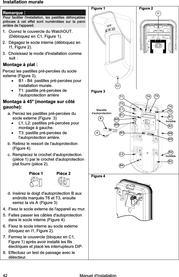  42   Manuel d&apos;installation  Installation murale Figure 1 C1 Figure 2 I1 Figure 3 Manette d&apos;autoprotectionAT5T1B2W9B3W2BL1T3B1L2W3B4R1R2T2T6invisibleT4W5W6invisible Remarque : Pour faciliter l&apos;installation, les pastilles défonçables prévues à cet effet sont numérotées sur la paroi arrière de l&apos;appareil. 1.  Ouvrez le couvercle du WatchOUT. (Débloquez en C1, Figure 1). 2.  Dégagez le socle interne (débloquez en I1, Figure 2). 3.  Choisissez le mode d&apos;installation comme suit : Montage à plat : Percez les pastilles pré-percées du socle externe (Figure 3). •  B1 - B4: pastilles pré-percées pour installation murale. •  T1: pastille pré-percées de l&apos;autoprotection arrière Montage à 45° (montage sur côté gauche): a. Percez les pastilles pré-percées du socle externe (Figure  3) •  L1, L2: pastilles pré-percées pour montage à gauche. •  T3: pastille pré-percées de l&apos;autoprotection arrière.  b. Retirez le ressort de l&apos;autoprotection (Figure 4). c. Remplacez le crochet d&apos;autoprotection (pièce 1) par le crochet d&apos;autoprotection plat fourni (pièce 2).   Pièce 1  Pièce 2  d. Insérez le doigt d&apos;autoprotection B aux endroits marqués T6 et T3, ensuite  serrez la vis A (Figure 3) 4.  Fixez le socle externe de l&apos;appareil au mur. 5.  Faites passer les câbles d&apos;autoprotection dans le socle interne (Figure 4). 6.  Fixez le socle interne au socle externe (bloquez en I1, Figure 2). 7.  Fermez le couvercle (bloquez en C1, Figure 1) après avoir installé les fils électriques et placé les interrupteurs DIP. 8.  Effectuez un test de passage avec le détecteur. Figure 4    