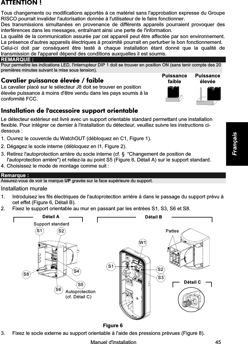    Manuel d&apos;installation   45 Français ATTENTION ! Tous changements ou modifications apportés à ce matériel sans l&apos;approbation expresse du Groupe RISCO pourrait invalider l&apos;autorisation donnée à l&apos;utilisateur de le faire fonctionner. Des transmissions simultanées en provenance de différents appareils pourraient provoquer des interférences dans les messages, entraînant ainsi une perte de l&apos;information. La qualité de la communication assurée par cet appareil peut être affectée par son environnement. La présence d&apos;autres appareils électriques à proximité pourrait en perturber le bon fonctionnement. Celui-ci doit par conséquent être testé à chaque installation étant donné que la qualité de transmission de l&apos;appareil dépend des conditions auxquelles il est soumis. REMARQUE : Pour permettre les indications LED, l&apos;interrupteur DIP 1 doit se trouver en position ON (sans tenir compte des 20 premières minutes suivant la mise sous tension). Cavalier puissance élevée / faible  Le cavalier placé sur le sélecteur J8 doit se trouver en position élevée puissance à moins d&apos;être vendu dans les pays soumis à la conformité FCC.  Puissance faible  Puissance élevée    Installation de l&apos;accessoire support orientable  Le détecteur extérieur est livré avec un support orientable standard permettant une installation flexible. Pour intégrer ce dernier à l&apos;installation du détecteur, veuillez suivre les instructions ci-dessous : 1. Ouvrez le couvercle du WatchOUT (débloquez en C1, Figure 1). 2. Dégagez le socle interne (débloquez en I1, Figure 2). 3. Retirez l&apos;autoprotection arrière du socle interne (cf. §  “Changement de position de l&apos;autoprotection arrière&quot;) et reliez-la au point S5 (Figure 6, Détail A) sur le support standard. 4. Choisissez le mode de montage comme suit : Remarque :  Assurez-vous de voir la marque UP gravée sur la face supérieure du support. Installation murale 1.  Introduisez les fils électriques de l&apos;autoprotection arrière à dans le passage du support prévu à cet effet (Figure 6, Détail B). 2.  Fixez le support orientable au mur en passant par les entrées S1, S3, S6 et S8. Détail BS1W1S2S3PattesDétail CS1 S2S8S6S5S4Autoprotection (cf. Détail C)Détail ASupport standard Figure 6 3.  Fixez le socle externe au support orientable à l&apos;aide des pressions prévues (Figure 8). 