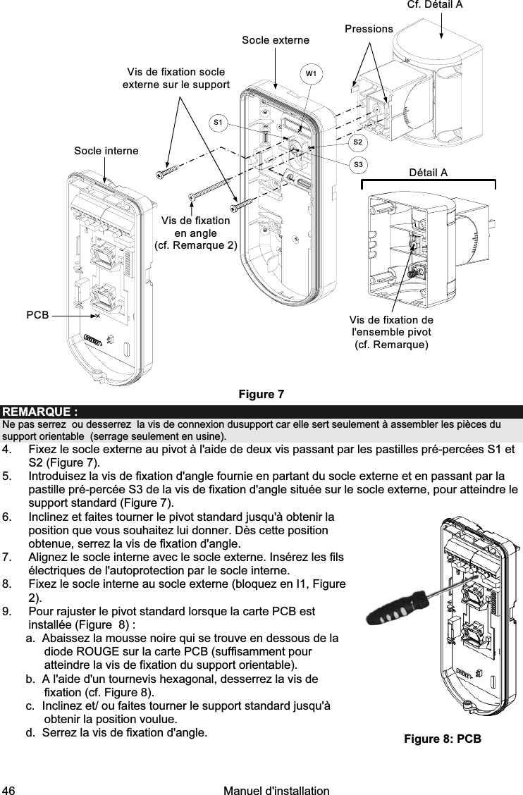  46   Manuel d&apos;installation  PCBSocle externeVis de fixation socle externe sur le supportDétail AVis de fixation de l&apos;ensemble pivot (cf. Remarque)Pressions S1W1S2S3Socle interneVis de fixation en angle (cf. Remarque 2)Cf. Détail A  Figure 7 REMARQUE :  Ne pas serrez  ou desserrez  la vis de connexion dusupport car elle sert seulement à assembler les pièces du support orientable  (serrage seulement en usine). 4.  Fixez le socle externe au pivot à l&apos;aide de deux vis passant par les pastilles pré-percées S1 et S2 (Figure 7). 5.  Introduisez la vis de fixation d&apos;angle fournie en partant du socle externe et en passant par la pastille pré-percée S3 de la vis de fixation d&apos;angle située sur le socle externe, pour atteindre le support standard (Figure 7). 6.  Inclinez et faites tourner le pivot standard jusqu&apos;à obtenir la position que vous souhaitez lui donner. Dès cette position obtenue, serrez la vis de fixation d&apos;angle. 7.  Alignez le socle interne avec le socle externe. Insérez les fils électriques de l&apos;autoprotection par le socle interne.  8.  Fixez le socle interne au socle externe (bloquez en I1, Figure 2). 9.  Pour rajuster le pivot standard lorsque la carte PCB est installée (Figure  8) :  a.  Abaissez la mousse noire qui se trouve en dessous de la diode ROUGE sur la carte PCB (suffisamment pour atteindre la vis de fixation du support orientable).  b.  A l&apos;aide d&apos;un tournevis hexagonal, desserrez la vis de fixation (cf. Figure 8). c.  Inclinez et/ ou faites tourner le support standard jusqu&apos;à obtenir la position voulue. d.  Serrez la vis de fixation d&apos;angle.       Figure 8: PCB 