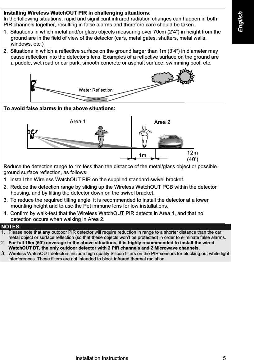   Installation Instructions   5 English Installing Wireless WatchOUT PIR in challenging situations: In the following situations, rapid and significant infrared radiation changes can happen in both PIR channels together, resulting in false alarms and therefore care should be taken.  1.  Situations in which metal and/or glass objects measuring over 70cm (2’4”) in height from the ground are in the field of view of the detector (cars, metal gates, shutters, metal walls, windows, etc.)  2.  Situations in which a reflective surface on the ground larger than 1m (3’4”) in diameter may cause reflection into the detector’s lens. Examples of a reflective surface on the ground are a puddle, wet road or car park, smooth concrete or asphalt surface, swimming pool, etc.  Water Reflection To avoid false alarms in the above situations: Area 1 Area 21m 12m(40&apos;)  Reduce the detection range to 1m less than the distance of the metal/glass object or possible ground surface reflection, as follows: 1.  Install the Wireless WatchOUT PIR on the supplied standard swivel bracket. 2.  Reduce the detection range by sliding up the Wireless WatchOUT PCB within the detector housing, and by tilting the detector down on the swivel bracket. 3.  To reduce the required tilting angle, it is recommended to install the detector at a lower mounting height and to use the Pet immune lens for low installations. 4.  Confirm by walk-test that the Wireless WatchOUT PIR detects in Area 1, and that no detection occurs when walking in Area 2. NOTES: 1.  Please note that any outdoor PIR detector will require reduction in range to a shorter distance than the car, metal object or surface reflection (so that these objects won’t be protected) in order to eliminate false alarms. 2.  For full 15m (50’) coverage in the above situations, it is highly recommended to install the wired WatchOUT DT, the only outdoor detector with 2 PIR channels and 2 Microwave channels. 3.  Wireless WatchOUT detectors include high quality Silicon filters on the PIR sensors for blocking out white light interferences. These filters are not intended to block infrared thermal radiation.                