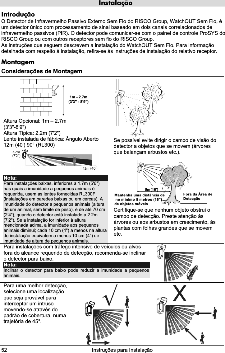  52   Instruções para Instalação  Instalação Introdução O Detector de Infravermelho Passivo Externo Sem Fio do RISCO Group, WatchOUT Sem Fio, é um detector único com processamento de sinal baseado em dois canais correlacionados de infravermelho passivos (PIR). O detector pode comunicar-se com o painel de controle ProSYS do RISCO Group ou com outros receptores sem fio do RISCO Group. As instruções que seguem descrevem a instalação do WatchOUT Sem Fio. Para informação detalhada com respeito à instalação, refira-se às instruções de instalação do relativo receptor.  Montagem Considerações de Montagem  Se possível evite dirigir o campo de visão do detector a objetos que se movem (árvores que balançam arbustos etc.). 1m - 2.7m(3&apos;3&quot; - 8&apos;9&quot;) Altura Opcional: 1m – 2.7m  (3&apos;3&quot;-8&apos;9&quot;) Altura Típica: 2.2m (7&apos;2&quot;) Lente instalada de fábrica: Ângulo Aberto 12m (40&apos;) 90° (RL300)  Nota: Para instalações baixas, inferiores a 1.7m (5&apos;6&quot;) nas quais a imunidade a pequenos animais é requerida, usem as lentes fornecidas RL300F (instalações em paredes baixas ou em cercas). A imunidade do detector a pequenos animais (altura de um animal, sem limite de peso), é de até 70 cm (2&apos;4&quot;), quando o detector está instalado a 2.2m (7&apos;2&quot;). Se a instalação for inferior à altura mencionada acima, a imunidade aos pequenos animais diminui; cada 10 cm (4&quot;) a menos na altura de instalação equivalem a menos 10 cm (4&quot;) de imunidade de altura de pequenos animais. 5m(16&apos;)Mantenha uma distância de no mínimo 5 metros (16”) de objetos móveisFora da Área de Detecção Certifique-se que nenhum objeto obstrui o campo de detecção. Preste atenção às árvores ou aos arbustos em crescimento, às plantas com folhas grandes que se movem etc. Para instalações com tráfego intensivo de veículos ou alvos fora do alcance requerido de detecção, recomenda-se inclinar o detector para baixo. Nota:  Inclinar o detector para baixo pode reduzir a imunidade a pequenos animais.   Para uma melhor detecção, selecione uma localização que seja provável para interceptar um intruso movendo-se através do padrão de cobertura, numa trajetória de 45°.      