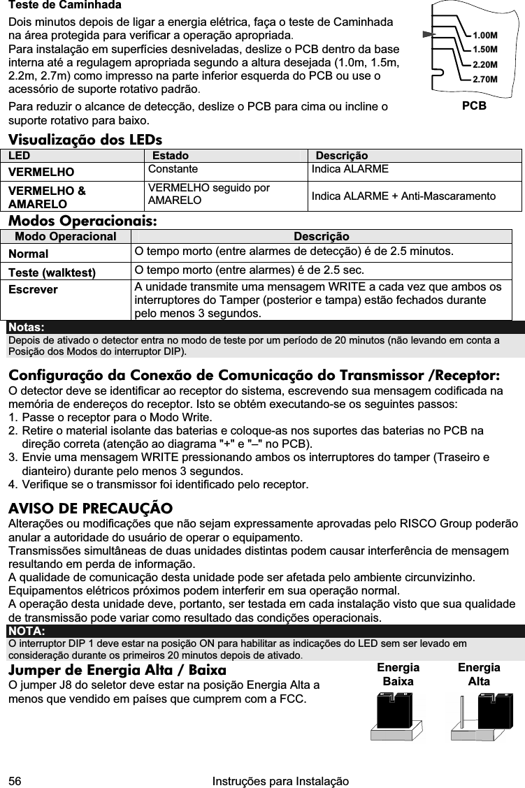  56   Instruções para Instalação  Teste de Caminhada Dois minutos depois de ligar a energia elétrica, faça o teste de Caminhada na área protegida para verificar a operação apropriada. Para instalação em superfícies desniveladas, deslize o PCB dentro da base interna até a regulagem apropriada segundo a altura desejada (1.0m, 1.5m, 2.2m, 2.7m) como impresso na parte inferior esquerda do PCB ou use o acessório de suporte rotativo padrão. Para reduzir o alcance de detecção, deslize o PCB para cima ou incline o suporte rotativo para baixo. 1.50M2.20M2.70M1.00MPCB Visualização dos LEDs  LED  Estado  Descrição VERMELHO  Constante Indica ALARME VERMELHO &amp; AMARELO VERMELHO seguido por AMARELO  Indica ALARME + Anti-Mascaramento Modos Operacionais: Modo Operacional  Descrição Normal  O tempo morto (entre alarmes de detecção) é de 2.5 minutos. Teste (walktest)  O tempo morto (entre alarmes) é de 2.5 sec. Escrever  A unidade transmite uma mensagem WRITE a cada vez que ambos os interruptores do Tamper (posterior e tampa) estão fechados durante pelo menos 3 segundos. Notas:  Depois de ativado o detector entra no modo de teste por um período de 20 minutos (não levando em conta a Posição dos Modos do interruptor DIP). Configuração da Conexão de Comunicação do Transmissor /Receptor: O detector deve se identificar ao receptor do sistema, escrevendo sua mensagem codificada na memória de endereços do receptor. Isto se obtém executando-se os seguintes passos: 1. Passe o receptor para o Modo Write. 2. Retire o material isolante das baterias e coloque-as nos suportes das baterias no PCB na direção correta (atenção ao diagrama &quot;+&quot; e &quot;–&quot; no PCB). 3. Envie uma mensagem WRITE pressionando ambos os interruptores do tamper (Traseiro e dianteiro) durante pelo menos 3 segundos.  4. Verifique se o transmissor foi identificado pelo receptor. AVISO DE PRECAUÇÃO Alterações ou modificações que não sejam expressamente aprovadas pelo RISCO Group poderão anular a autoridade do usuário de operar o equipamento. Transmissões simultâneas de duas unidades distintas podem causar interferência de mensagem resultando em perda de informação. A qualidade de comunicação desta unidade pode ser afetada pelo ambiente circunvizinho. Equipamentos elétricos próximos podem interferir em sua operação normal. A operação desta unidade deve, portanto, ser testada em cada instalação visto que sua qualidade de transmissão pode variar como resultado das condições operacionais. NOTA: O interruptor DIP 1 deve estar na posição ON para habilitar as indicações do LED sem ser levado em consideração durante os primeiros 20 minutos depois de ativado.  Jumper de Energia Alta / Baixa O jumper J8 do seletor deve estar na posição Energia Alta a menos que vendido em países que cumprem com a FCC.  Energia Baixa Energia Alta     