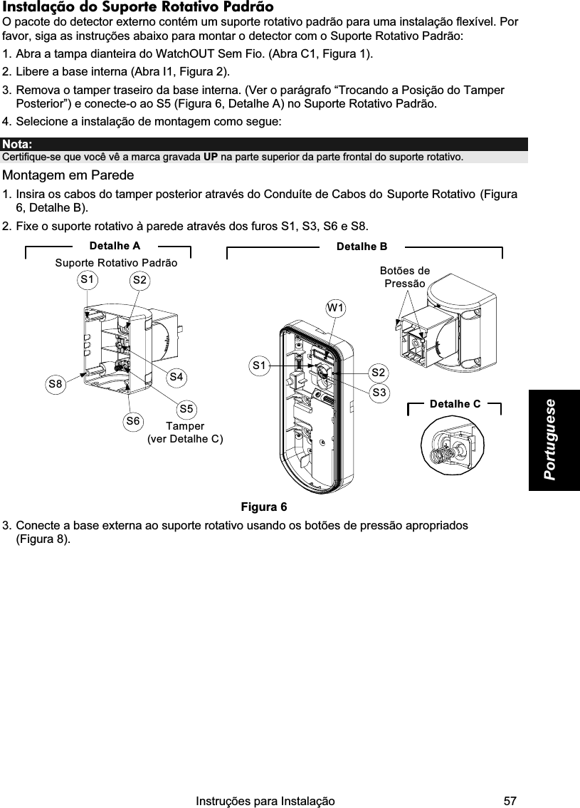    Instruções para Instalação   57 Portuguese Instalação do Suporte Rotativo Padrão  O pacote do detector externo contém um suporte rotativo padrão para uma instalação flexível. Por favor, siga as instruções abaixo para montar o detector com o Suporte Rotativo Padrão: 1. Abra a tampa dianteira do WatchOUT Sem Fio. (Abra C1, Figura 1). 2. Libere a base interna (Abra I1, Figura 2). 3. Remova o tamper traseiro da base interna. (Ver o parágrafo “Trocando a Posição do Tamper Posterior”) e conecte-o ao S5 (Figura 6, Detalhe A) no Suporte Rotativo Padrão. 4. Selecione a instalação de montagem como segue: Nota:  Certifique-se que você vê a marca gravada UP na parte superior da parte frontal do suporte rotativo. Montagem em Parede 1. Insira os cabos do tamper posterior através do Conduíte de Cabos do Suporte Rotativo (Figura 6, Detalhe B). 2. Fixe o suporte rotativo à parede através dos furos S1, S3, S6 e S8. Detalhe BS1W1S2S3Botões de PressãoDetalhe CS1 S2S8S6S5S4Tamper (ver Detalhe C)Detalhe ASuporte Rotativo Padrão Figura 6 3. Conecte a base externa ao suporte rotativo usando os botões de pressão apropriados  (Figura 8). 