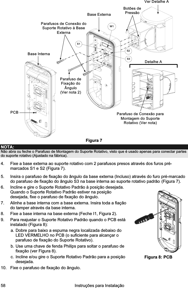  58   Instruções para Instalação  PCBBase ExternaParafusos de Conexão do Suporte Rotativo à Base ExternaDetalhe AParafuso de Conexão para Montagem do Suporte Rotativo (Ver nota)Botões de PressãoS1W1S2S3Base InternaParafuso de Fixação do Ângulo (Ver nota 2)Ver Detalhe A Figura 7 NOTA: Não abra ou feche o Parafuso de Montagem do Suporte Rotativo, visto que é usado apenas para conectar partes do suporte rotativo (Ajustado na fábrica). 4.  Fixe a base externa ao suporte rotativo com 2 parafusos presos através dos furos pré-marcados S1 e S2 (Figura 7). 5.  Insira o parafuso de fixação do ângulo da base externa (Incluso) através do furo pré-marcado do parafuso de fixação do ângulo S3 na base interna ao suporte rotativo padrão (Figura 7). 6.  Incline e gire o Suporte Rotativo Padrão à posição desejada. Quando o Suporte Rotativo Padrão estiver na posição desejada, fixe o parafuso de fixação do ângulo. 7.  Alinhe a base interna com a base externa. Insira toda a fiação do tamper através da base interna. 8.  Fixe a base interna na base externa (Feche I1, Figura 2). 9.  Para reajustar o Suporte Rotativo Padrão quando o PCB está instalado (Figura 8):  a. Dobre para baixo a espuma negra localizada debaixo do LED VERMELHO no PCB (o suficiente para alcançar o parafuso de fixação do Suporte Rotativo).  b. Use uma chave de fenda Philips para soltar o parafuso de fixação (ver Figura 8). c. Incline e/ou gire o Suporte Rotativo Padrão para a posição desejada. 10.  Fixe o parafuso de fixação do ângulo.     Figura 8: PCB 