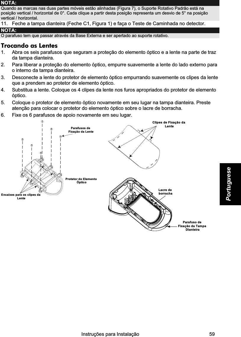    Instruções para Instalação   59 Portuguese NOTA: Quando as marcas nas duas partes móveis estão alinhadas (Figura 7), o Suporte Rotativo Padrão está na posição vertical / horizontal de 0°. Cada clique a partir desta posição representa um desvio de 5° na posição vertical / horizontal.  11.  Feche a tampa dianteira (Feche C1, Figura 1) e faça o Teste de Caminhada no detector. NOTA: O parafuso tem que passar através da Base Externa e ser apertado ao suporte rotativo. Trocando as Lentes 1.  Abra os seis parafusos que seguram a proteção do elemento óptico e a lente na parte de traz da tampa dianteira. 2.  Para liberar a proteção do elemento óptico, empurre suavemente a lente do lado externo para o interno da tampa dianteira. 3.  Desconecte a lente do protetor de elemento óptico empurrando suavemente os clipes da lente que a prendem ao protetor de elemento óptico. 4.  Substitua a lente. Coloque os 4 clipes da lente nos furos apropriados do protetor de elemento óptico. 5.  Coloque o protetor de elemento óptico novamente em seu lugar na tampa dianteira. Preste atenção para colocar o protetor do elemento óptico sobre o lacre de borracha. 6.  Fixe os 6 parafusos de apoio novamente em seu lugar.  Clipes de Fixação da Lente    Encaixes para os clipes da LenteParafusos de Fixação da LenteProtetor do Elemento Óptico    Lacre de borrachaParafuso de Fixação da Tampa Dianteira              