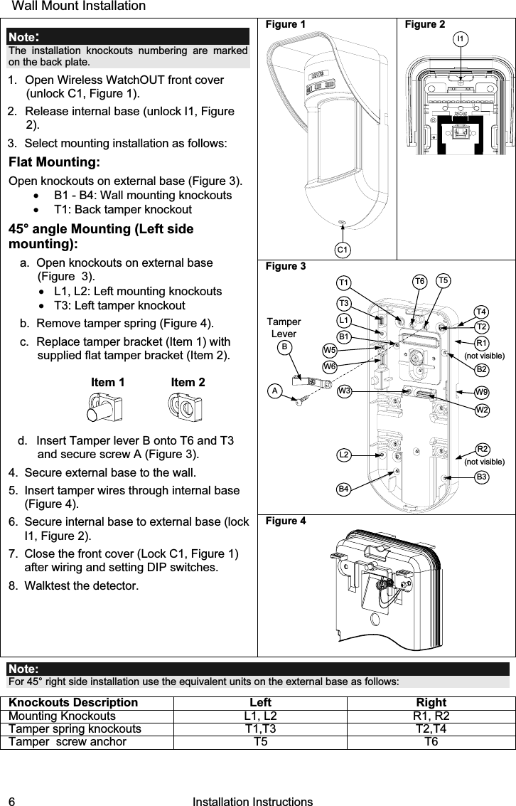 6   Installation Instructions  Wall Mount Installation Figure 1 C1 Figure 2 I1Figure 3 TamperLeverAT5T1B2W9B3W2BL1T3B1L2W3B4R1R2(not visible)T2T6(not visible)T4W5W6 Note: The installation knockouts numbering are marked on the back plate. 1.  Open Wireless WatchOUT front cover (unlock C1, Figure 1). 2.  Release internal base (unlock I1, Figure 2). 3.  Select mounting installation as follows: Flat Mounting: Open knockouts on external base (Figure 3). •  B1 - B4: Wall mounting knockouts •  T1: Back tamper knockout 45° angle Mounting (Left side mounting): a.  Open knockouts on external base  (Figure  3). •  L1, L2: Left mounting knockouts  •  T3: Left tamper knockout b.  Remove tamper spring (Figure 4). c.  Replace tamper bracket (Item 1) with supplied flat tamper bracket (Item 2).   Item 1  Item 2  d.  Insert Tamper lever B onto T6 and T3 and secure screw A (Figure 3). 4.  Secure external base to the wall. 5.  Insert tamper wires through internal base (Figure 4). 6.  Secure internal base to external base (lock I1, Figure 2). 7.  Close the front cover (Lock C1, Figure 1) after wiring and setting DIP switches. 8.  Walktest the detector. Figure 4   Note: For 45° right side installation use the equivalent units on the external base as follows: Knockouts Description Left Right Mounting Knockouts  L1, L2  R1, R2 Tamper spring knockouts  T1,T3  T2,T4 Tamper  screw anchor   T5  T6    