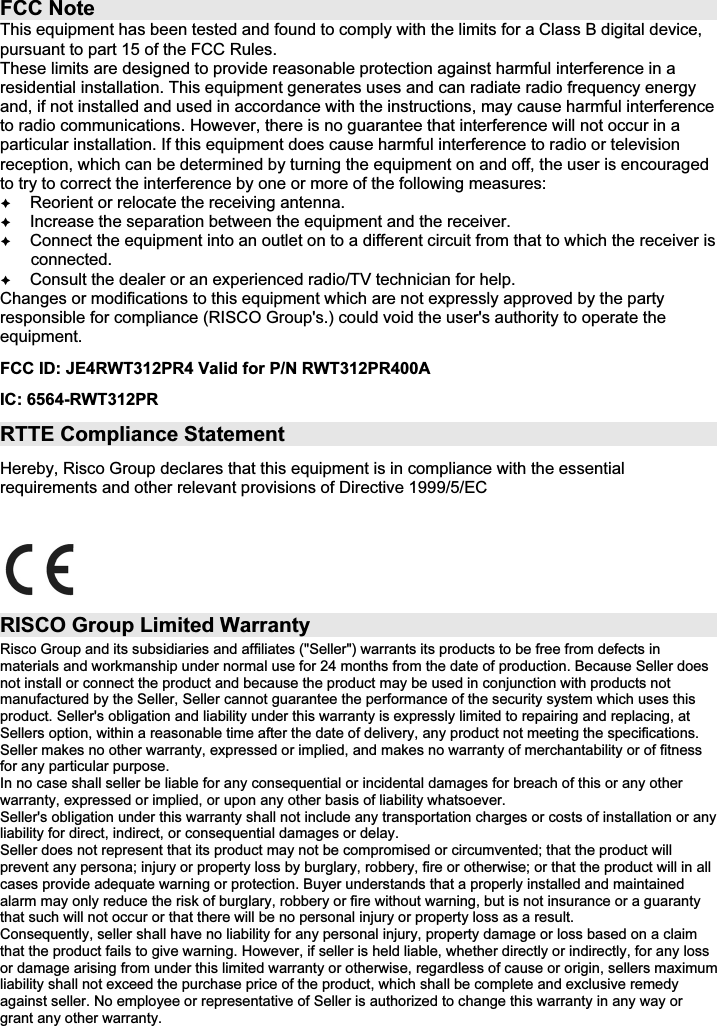   FCC Note This equipment has been tested and found to comply with the limits for a Class B digital device, pursuant to part 15 of the FCC Rules. These limits are designed to provide reasonable protection against harmful interference in a residential installation. This equipment generates uses and can radiate radio frequency energy and, if not installed and used in accordance with the instructions, may cause harmful interference to radio communications. However, there is no guarantee that interference will not occur in a particular installation. If this equipment does cause harmful interference to radio or television reception, which can be determined by turning the equipment on and off, the user is encouraged to try to correct the interference by one or more of the following measures:  Reorient or relocate the receiving antenna.  Increase the separation between the equipment and the receiver.  Connect the equipment into an outlet on to a different circuit from that to which the receiver is connected.  Consult the dealer or an experienced radio/TV technician for help. Changes or modifications to this equipment which are not expressly approved by the party responsible for compliance (RISCO Group&apos;s.) could void the user&apos;s authority to operate the equipment. FCC ID: JE4RWT312PR4 Valid for P/N RWT312PR400A IC: 6564-RWT312PR RTTE Compliance Statement Hereby, Risco Group declares that this equipment is in compliance with the essential requirements and other relevant provisions of Directive 1999/5/EC   RISCO Group Limited Warranty Risco Group and its subsidiaries and affiliates (&quot;Seller&quot;) warrants its products to be free from defects in materials and workmanship under normal use for 24 months from the date of production. Because Seller does not install or connect the product and because the product may be used in conjunction with products not manufactured by the Seller, Seller cannot guarantee the performance of the security system which uses this product. Seller&apos;s obligation and liability under this warranty is expressly limited to repairing and replacing, at Sellers option, within a reasonable time after the date of delivery, any product not meeting the specifications. Seller makes no other warranty, expressed or implied, and makes no warranty of merchantability or of fitness for any particular purpose. In no case shall seller be liable for any consequential or incidental damages for breach of this or any other warranty, expressed or implied, or upon any other basis of liability whatsoever. Seller&apos;s obligation under this warranty shall not include any transportation charges or costs of installation or any liability for direct, indirect, or consequential damages or delay. Seller does not represent that its product may not be compromised or circumvented; that the product will prevent any persona; injury or property loss by burglary, robbery, fire or otherwise; or that the product will in all cases provide adequate warning or protection. Buyer understands that a properly installed and maintained alarm may only reduce the risk of burglary, robbery or fire without warning, but is not insurance or a guaranty that such will not occur or that there will be no personal injury or property loss as a result. Consequently, seller shall have no liability for any personal injury, property damage or loss based on a claim that the product fails to give warning. However, if seller is held liable, whether directly or indirectly, for any loss or damage arising from under this limited warranty or otherwise, regardless of cause or origin, sellers maximum liability shall not exceed the purchase price of the product, which shall be complete and exclusive remedy against seller. No employee or representative of Seller is authorized to change this warranty in any way or grant any other warranty.     