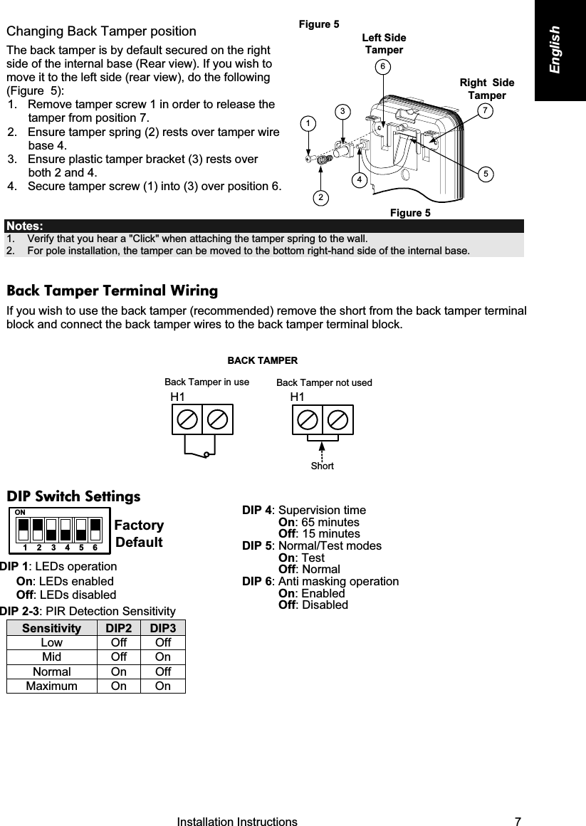   Installation Instructions   7 English Changing Back Tamper position The back tamper is by default secured on the right side of the internal base (Rear view). If you wish to move it to the left side (rear view), do the following (Figure  5): 1.  Remove tamper screw 1 in order to release the tamper from position 7. 2.  Ensure tamper spring (2) rests over tamper wire base 4. 3.  Ensure plastic tamper bracket (3) rests over both 2 and 4. 4.  Secure tamper screw (1) into (3) over position 6. Figure 5  Left Side TamperRight    Side Tamper3612475 Figure 5 Notes:  1.    Verify that you hear a &quot;Click&quot; when attaching the tamper spring to the wall. 2.    For pole installation, the tamper can be moved to the bottom right-hand side of the internal base. Back Tamper Terminal Wiring If you wish to use the back tamper (recommended) remove the short from the back tamper terminal block and connect the back tamper wires to the back tamper terminal block.  Back Tamper in useBACK TAMPERBack Tamper not usedShortH1 H1 DIP Switch Settings 123456ONFactoryDefault  DIP 1: LEDs operation On: LEDs enabled Off: LEDs disabled DIP 2-3: PIR Detection Sensitivity  Sensitivity  DIP2  DIP3 Low Off Off Mid Off On Normal   On  Off Maximum On On  DIP 4: Supervision time On: 65 minutes Off: 15 minutes DIP 5: Normal/Test modes On: Test  Off: Normal  DIP 6: Anti masking operation On: Enabled Off: Disabled  