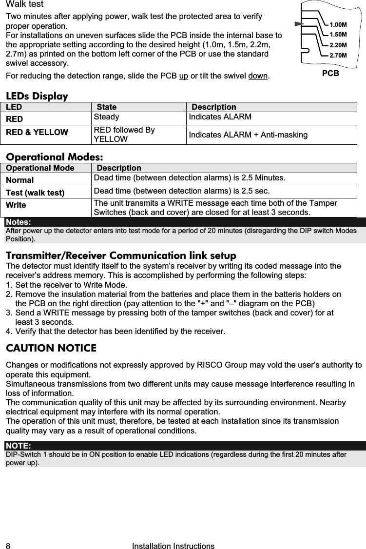 8   Installation Instructions Walk test Two minutes after applying power, walk test the protected area to verify proper operation. For installations on uneven surfaces slide the PCB inside the internal base to the appropriate setting according to the desired height (1.0m, 1.5m, 2.2m, 2.7m) as printed on the bottom left corner of the PCB or use the standard swivel accessory. For reducing the detection range, slide the PCB up or tilt the swivel down. 1.50M2.20M2.70M1.00MPCB LEDs Display LED  State  Description RED  Steady Indicates ALARM  RED &amp; YELLOW  RED followed By YELLOW  Indicates ALARM + Anti-masking Operational Modes: Operational Mode  Description Normal  Dead time (between detection alarms) is 2.5 Minutes. Test (walk test)  Dead time (between detection alarms) is 2.5 sec. Write  The unit transmits a WRITE message each time both of the Tamper Switches (back and cover) are closed for at least 3 seconds. Notes:  After power up the detector enters into test mode for a period of 20 minutes (disregarding the DIP switch Modes Position). Transmitter/Receiver Communication link setup The detector must identify itself to the system’s receiver by writing its coded message into the receiver’s address memory. This is accomplished by performing the following steps: 1. Set the receiver to Write Mode. 2. Remove the insulation material from the batteries and place them in the batteris holders on the PCB on the right direction (pay attention to the &quot;+&quot; and &quot;–&quot; diagram on the PCB) 3. Send a WRITE message by pressing both of the tamper switches (back and cover) for at least 3 seconds.  4. Verify that the detector has been identified by the receiver. CAUTION NOTICE Changes or modifications not expressly approved by RISCO Group may void the user’s authority to operate this equipment. Simultaneous transmissions from two different units may cause message interference resulting in loss of information. The communication quality of this unit may be affected by its surrounding environment. Nearby electrical equipment may interfere with its normal operation. The operation of this unit must, therefore, be tested at each installation since its transmission quality may vary as a result of operational conditions. NOTE: DIP-Switch 1 should be in ON position to enable LED indications (regardless during the first 20 minutes after power up).           