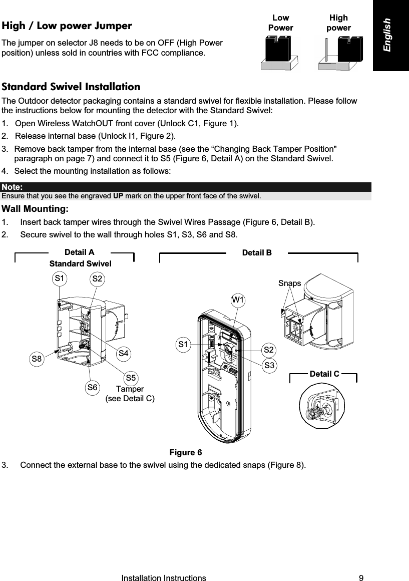   Installation Instructions   9 English High / Low power Jumper The jumper on selector J8 needs to be on OFF (High Power position) unless sold in countries with FCC compliance. Low Power High  power    Standard Swivel Installation  The Outdoor detector packaging contains a standard swivel for flexible installation. Please follow the instructions below for mounting the detector with the Standard Swivel: 1.  Open Wireless WatchOUT front cover (Unlock C1, Figure 1). 2.  Release internal base (Unlock I1, Figure 2). 3.  Remove back tamper from the internal base (see the “Changing Back Tamper Position&quot; paragraph on page 7) and connect it to S5 (Figure 6, Detail A) on the Standard Swivel. 4.  Select the mounting installation as follows: Note:  Ensure that you see the engraved UP mark on the upper front face of the swivel. Wall Mounting: 1.  Insert back tamper wires through the Swivel Wires Passage (Figure 6, Detail B). 2.  Secure swivel to the wall through holes S1, S3, S6 and S8.   Detail BS1W1S2S3SnapsDetail CS1 S2S8S6S5S4Tamper (see Detail C)Detail AStandard Swivel Figure 6 3.  Connect the external base to the swivel using the dedicated snaps (Figure 8). 