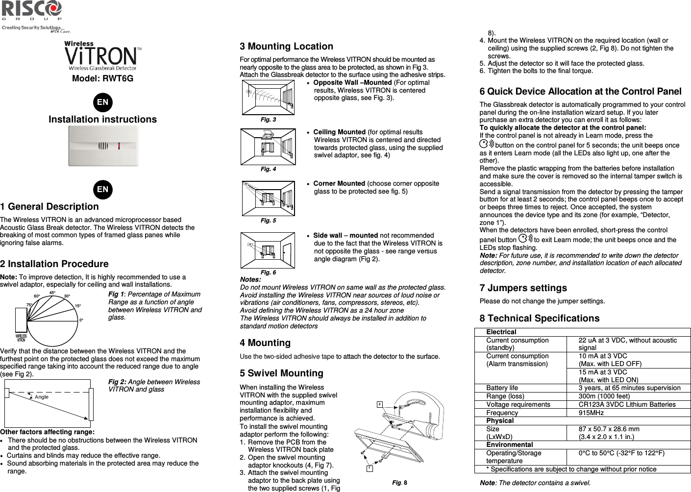   Model: RWT6G   Installation instructions   1 General Description The Wireless VITRON is an advanced microprocessor based Acoustic Glass Break detector. The Wireless VITRON detects the breaking of most common types of framed glass panes while ignoring false alarms. 2 Installation Procedure Note: To improve detection, It is highly recommended to use a swivel adaptor, especially for ceiling and wall installations.  Fig 1: Percentage of Maximum Range as a function of angle between Wireless VITRON and glass. Verify that the distance between the Wireless VITRON and the furthest point on the protected glass does not exceed the maximum specified range taking into account the reduced range due to angle (see Fig 2).  Fig 2: Angle between Wireless VITRON and glass Other factors affecting range: • There should be no obstructions between the Wireless VITRON and the protected glass. • Curtains and blinds may reduce the effective range. • Sound absorbing materials in the protected area may reduce the range. 3 Mounting Location For optimal performance the Wireless VITRON should be mounted as nearly opposite to the glass area to be protected, as shown in Fig 3. Attach the Glassbreak detector to the surface using the adhesive strips.  Fig. 3 • Opposite Wall –Mounted (For optimal results, Wireless VITRON is centered opposite glass, see Fig. 3).     Fig. 4 • Ceiling Mounted (for optimal results Wireless VITRON is centered and directed towards protected glass, using the supplied swivel adaptor, see fig. 4)    Fig. 5 • Corner Mounted (choose corner opposite glass to be protected see fig. 5)     Fig. 6 • Side wall – mounted not recommended due to the fact that the Wireless VITRON is not opposite the glass - see range versus angle diagram (Fig 2).  Notes: Do not mount Wireless VITRON on same wall as the protected glass.  Avoid installing the Wireless VITRON near sources of loud noise or vibrations (air conditioners, fans, compressors, stereos, etc). Avoid defining the Wireless VITRON as a 24 hour zone The Wireless VITRON should always be installed in addition to standard motion detectors 4 Mounting Use the two-sided adhesive tape to attach the detector to the surface. 5 Swivel Mounting When installing the Wireless VITRON with the supplied swivel mounting adaptor, maximum installation flexibility and performance is achieved. To install the swivel mounting adaptor perform the following: 1. Remove the PCB from the Wireless VITRON back plate 2. Open the swivel mounting adaptor knockouts (4, Fig 7). 3. Attach the swivel mounting adaptor to the back plate using the two supplied screws (1, Fig  Fig. 8 8). 4. Mount the Wireless VITRON on the required location (wall or ceiling) using the supplied screws (2, Fig 8). Do not tighten the screws.  5. Adjust the detector so it will face the protected glass.  6. Tighten the bolts to the final torque.  6 Quick Device Allocation at the Control Panel The Glassbreak detector is automatically programmed to your control panel during the on-line installation wizard setup. If you later purchase an extra detector you can enroll it as follows:  To quickly allocate the detector at the control panel: If the control panel is not already in Learn mode, press the  button on the control panel for 5 seconds; the unit beeps once as it enters Learn mode (all the LEDs also light up, one after the other).  Remove the plastic wrapping from the batteries before installation and make sure the cover is removed so the internal tamper switch is accessible.  Send a signal transmission from the detector by pressing the tamper button for at least 2 seconds; the control panel beeps once to accept or beeps three times to reject. Once accepted, the system announces the device type and its zone (for example, “Detector, zone 1”).  When the detectors have been enrolled, short-press the control panel button   to exit Learn mode; the unit beeps once and the LEDs stop flashing. Note: For future use, it is recommended to write down the detector description, zone number, and installation location of each allocated detector. 7 Jumpers settings Please do not change the jumper settings. 8 Technical Specifications Electrical Current consumption (standby) 22 uA at 3 VDC, without acoustic signal   Current consumption (Alarm transmission) 10 mA at 3 VDC  (Max. with LED OFF) 15 mA at 3 VDC  (Max. with LED ON) Battery life 3 years, at 65 minutes supervision  Range (loss)  300m (1000 feet) Voltage requirements  CR123A 3VDC Lithium Batteries  Frequency  915MHz Physical Size  (LxWxD) 87 x 50.7 x 28.6 mm  (3.4 x 2.0 x 1.1 in.) Environmental Operating/Storage temperature 0°C to 50°C (-32°F to 122°F) * Specifications are subject to change without prior notice Note: The detector contains a swivel. 75°60°45°30°15°0°WIRELESSVITRON VITRON VITRONVITRON VITRON VITRONVITRONVITRON VITRON VITRON21