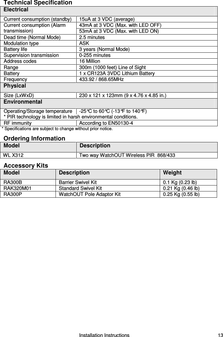                                                        Installation Instructions   13 Technical Specification Electrical Current consumption (standby)   15uA at 3 VDC (average)  43mA at 3 VDC (Max. with LED OFF) Current consumption (Alarm transmission)   53mA at 3 VDC (Max. with LED ON) Dead time (Normal Mode)   2.5 minutes  Modulation type   ASK Battery life   3 years (Normal Mode) Supervision transmission   0-255 minutes Address codes   16 Million Range    300m (1000 feet) Line of Sight Battery   1 x CR123A 3VDC Lithium Battery  Frequency   433.92 / 868.65MHz Physical Size (LxWxD)   230 x 121 x 123mm (9 x 4.76 x 4.85 in.) Environmental Operating/Storage temperature   -25°C to 60°C (-13°F to 140°F) * PIR technology is limited in harsh environmental conditions. RF immunity   According to EN50130-4 * Specifications are subject to change without prior notice. Ordering Information Model  Description  WL X312   Two way WatchOUT Wireless PIR  868/433 Accessory Kits Model  Description  Weight RA300B  Barrier Swivel Kit  0.1 Kg (0.23 lb) RAK320M01  Standard Swivel Kit  0.21 Kg (0.46 lb) RA300P  WatchOUT Pole Adaptor Kit  0.25 Kg (0.55 lb) 