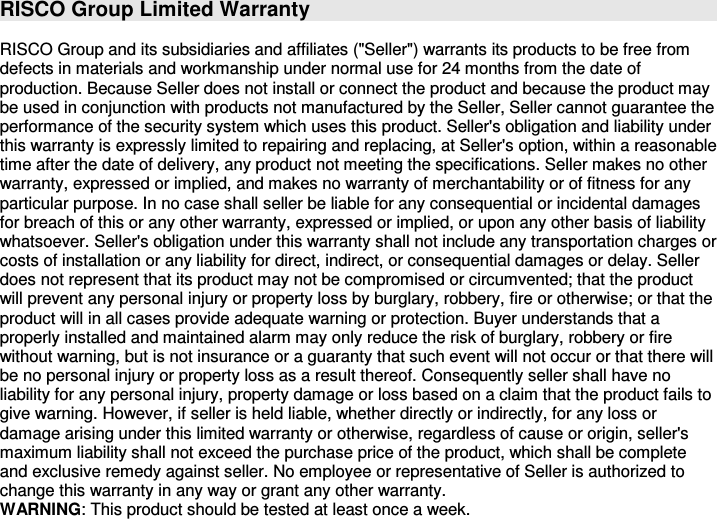 RISCO Group Limited Warranty  RISCO Group and its subsidiaries and affiliates (&quot;Seller&quot;) warrants its products to be free from defects in materials and workmanship under normal use for 24 months from the date of production. Because Seller does not install or connect the product and because the product may be used in conjunction with products not manufactured by the Seller, Seller cannot guarantee the performance of the security system which uses this product. Seller&apos;s obligation and liability under this warranty is expressly limited to repairing and replacing, at Seller&apos;s option, within a reasonable time after the date of delivery, any product not meeting the specifications. Seller makes no other warranty, expressed or implied, and makes no warranty of merchantability or of fitness for any particular purpose. In no case shall seller be liable for any consequential or incidental damages for breach of this or any other warranty, expressed or implied, or upon any other basis of liability whatsoever. Seller&apos;s obligation under this warranty shall not include any transportation charges or costs of installation or any liability for direct, indirect, or consequential damages or delay. Seller does not represent that its product may not be compromised or circumvented; that the product will prevent any personal injury or property loss by burglary, robbery, fire or otherwise; or that the product will in all cases provide adequate warning or protection. Buyer understands that a properly installed and maintained alarm may only reduce the risk of burglary, robbery or fire without warning, but is not insurance or a guaranty that such event will not occur or that there will be no personal injury or property loss as a result thereof. Consequently seller shall have no liability for any personal injury, property damage or loss based on a claim that the product fails to give warning. However, if seller is held liable, whether directly or indirectly, for any loss or damage arising under this limited warranty or otherwise, regardless of cause or origin, seller&apos;s maximum liability shall not exceed the purchase price of the product, which shall be complete and exclusive remedy against seller. No employee or representative of Seller is authorized to change this warranty in any way or grant any other warranty. WARNING: This product should be tested at least once a week.   