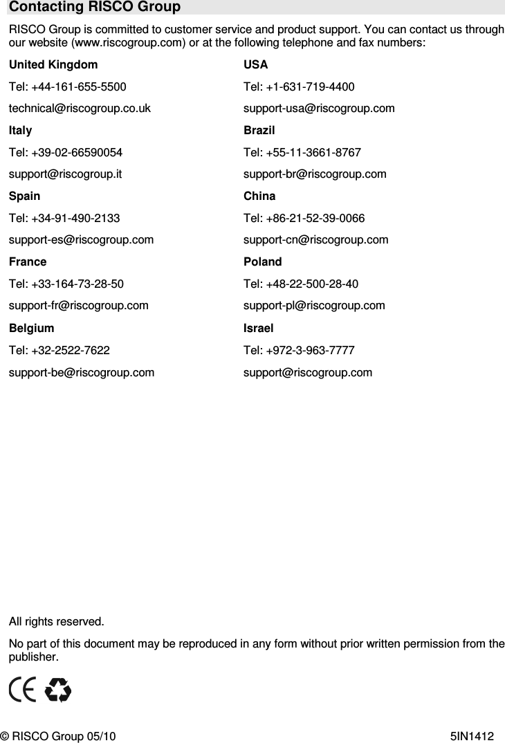   Contacting RISCO Group RISCO Group is committed to customer service and product support. You can contact us through our website (www.riscogroup.com) or at the following telephone and fax numbers: United Kingdom Tel: +44-161-655-5500 technical@riscogroup.co.uk USA Tel: +1-631-719-4400 support-usa@riscogroup.com Italy Tel: +39-02-66590054 support@riscogroup.it Brazil Tel: +55-11-3661-8767  support-br@riscogroup.com Spain Tel: +34-91-490-2133 support-es@riscogroup.com China Tel: +86-21-52-39-0066 support-cn@riscogroup.com France Tel: +33-164-73-28-50 support-fr@riscogroup.com Poland Tel: +48-22-500-28-40 support-pl@riscogroup.com Belgium Tel: +32-2522-7622 support-be@riscogroup.com Israel Tel: +972-3-963-7777 support@riscogroup.com             All rights reserved. No part of this document may be reproduced in any form without prior written permission from the publisher.       © RISCO Group 05/10    5IN1412 