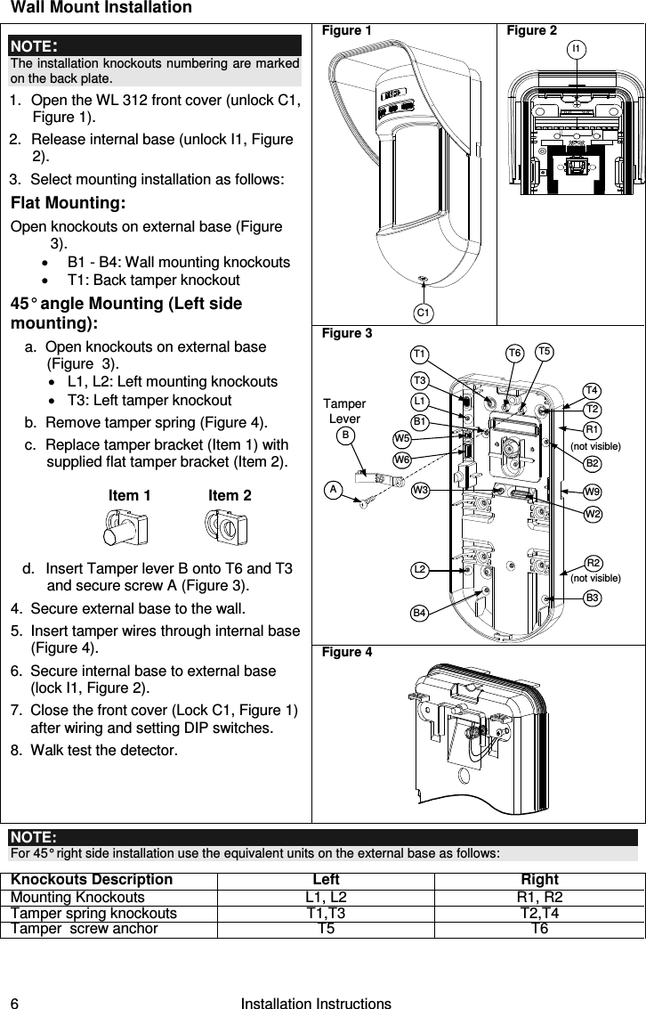 6   Installation Instructions Wall Mount Installation Figure 1 C1 Figure 2 I1Figure 3 TamperLeverAT5T1B2W9B3W2BL1T3B1L2W3B4R1R2(not visible)T2T6(not visible)T4W5W6 NOTE: The installation knockouts numbering  are marked on the back plate. 1.  Open the WL 312 front cover (unlock C1, Figure 1). 2.  Release internal base (unlock I1, Figure 2). 3.  Select mounting installation as follows: Flat Mounting: Open knockouts on external base (Figure 3). •  B1 - B4: Wall mounting knockouts •  T1: Back tamper knockout 45° angle Mounting (Left side mounting): a.  Open knockouts on external base  (Figure  3). •  L1, L2: Left mounting knockouts  •  T3: Left tamper knockout b.  Remove tamper spring (Figure 4). c.  Replace tamper bracket (Item 1) with supplied flat tamper bracket (Item 2).   Item 1  Item 2  d.  Insert Tamper lever B onto T6 and T3 and secure screw A (Figure 3). 4.  Secure external base to the wall. 5.  Insert tamper wires through internal base (Figure 4). 6.  Secure internal base to external base (lock I1, Figure 2). 7.  Close the front cover (Lock C1, Figure 1) after wiring and setting DIP switches. 8.  Walk test the detector. Figure 4   NOTE: For 45° right side installation use the equivalent units on the external base as follows: Knockouts Description Left Right Mounting Knockouts  L1, L2  R1, R2 Tamper spring knockouts  T1,T3  T2,T4 Tamper  screw anchor   T5  T6    
