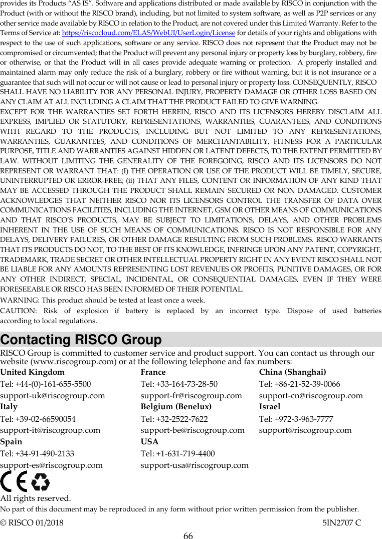  66 provides its Products “AS IS”. Software and applications distributed or made available by RISCO in conjunction with the Product (with or without the RISCO brand), including, but not limited to system software, as well as P2P services or any other service made available by RISCO in relation to the Product, are not covered under this Limited Warranty. Refer to the Terms of Service at: https://riscocloud.com/ELAS/WebUI/UserLogin/License for details of your rights and obligations with respect to the use of such applications, software or any service. RISCO does not represent that the Product may not be compromised or circumvented; that the Product will prevent any personal injury or property loss by burglary, robbery, fire or otherwise, or that the Product will  in all cases provide  adequate  warning  or protection.  A properly installed  and maintained alarm may only reduce the risk of a burglary, robbery or fire without warning, but it is not insurance or a guarantee that such will not occur or will not cause or lead to personal injury or property loss. CONSEQUENTLY, RISCO SHALL HAVE NO LIABILITY FOR ANY PERSONAL INJURY, PROPERTY DAMAGE OR OTHER LOSS BASED ON ANY CLAIM AT ALL INCLUDING A CLAIM THAT THE PRODUCT FAILED TO GIVE WARNING. EXCEPT  FOR  THE  WARRANTIES  SET  FORTH  HEREIN,  RISCO  AND  ITS  LICENSORS  HEREBY  DISCLAIM  ALL EXPRESS,  IMPLIED  OR  STATUTORY,  REPRESENTATIONS,  WARRANTIES,  GUARANTEES,  AND  CONDITIONS WITH  REGARD  TO  THE  PRODUCTS,  INCLUDING  BUT  NOT  LIMITED  TO  ANY  REPRESENTATIONS, WARRANTIES,  GUARANTEES,  AND  CONDITIONS  OF  MERCHANTABILITY,  FITNESS  FOR  A  PARTICULAR PURPOSE, TITLE AND WARRANTIES AGAINST HIDDEN OR LATENT DEFECTS, TO THE EXTENT PERMITTED BY LAW.  WITHOUT  LIMITING  THE  GENERALITY  OF  THE  FOREGOING,  RISCO  AND  ITS  LICENSORS  DO  NOT REPRESENT OR WARRANT THAT: (I) THE OPERATION OR USE OF THE PRODUCT WILL BE TIMELY, SECURE, UNINTERRUPTED OR ERROR-FREE; (ii) THAT ANY FILES, CONTENT OR INFORMATION OF ANY KIND THAT MAY  BE  ACCESSED  THROUGH THE PRODUCT SHALL REMAIN SECURED OR NON DAMAGED. CUSTOMER ACKNOWLEDGES  THAT  NEITHER  RISCO  NOR  ITS  LICENSORS  CONTROL  THE  TRANSFER  OF  DATA  OVER COMMUNICATIONS FACILITIES, INCLUDING THE INTERNET, GSM OR OTHER MEANS OF COMMUNICATIONS AND  THAT  RISCO’S  PRODUCTS,  MAY  BE  SUBJECT  TO  LIMITATIONS,  DELAYS,  AND  OTHER  PROBLEMS INHERENT  IN  THE  USE  OF  SUCH  MEANS  OF  COMMUNICATIONS.  RISCO  IS  NOT  RESPONSIBLE  FOR  ANY DELAYS, DELIVERY FAILURES, OR OTHER DAMAGE RESULTING FROM SUCH PROBLEMS. RISCO WARRANTS THAT ITS PRODUCTS DO NOT, TO THE BEST OF ITS KNOWLEDGE, INFRINGE UPON ANY PATENT, COPYRIGHT, TRADEMARK, TRADE SECRET OR OTHER INTELLECTUAL PROPERTY RIGHT IN ANY EVENT RISCO SHALL NOT BE LIABLE FOR ANY AMOUNTS REPRESENTING LOST REVENUES OR PROFITS, PUNITIVE DAMAGES, OR FOR ANY  OTHER  INDIRECT,  SPECIAL,  INCIDENTAL,  OR  CONSEQUENTIAL  DAMAGES,  EVEN  IF  THEY  WERE FORESEEABLE OR RISCO HAS BEEN INFORMED OF THEIR POTENTIAL. WARNING: This product should be tested at least once a week. CAUTION:  Risk  of  explosion  if  battery  is  replaced  by  an  incorrect  type.  Dispose  of  used  batteries  according to local regulations. Contacting RISCO Group RISCO Group is committed to customer service and product support. You can contact us through our website (www.riscogroup.com) or at the following telephone and fax numbers: United Kingdom Tel: +44-(0)-161-655-5500 support-uk@riscogroup.com France Tel: +33-164-73-28-50 support-fr@riscogroup.com China (Shanghai) Tel: +86-21-52-39-0066 support-cn@riscogroup.com Italy Tel: +39-02-66590054 support-it@riscogroup.com Belgium (Benelux) Tel: +32-2522-7622 support-be@riscogroup.com Israel Tel: +972-3-963-7777 support@riscogroup.com Spain Tel: +34-91-490-2133 support-es@riscogroup.com USA Tel: +1-631-719-4400 support-usa@riscogroup.com      All rights reserved.  No part of this document may be reproduced in any form without prior written permission from the publisher. © RISCO 01/2018                                                                                                                            5IN2707 C 