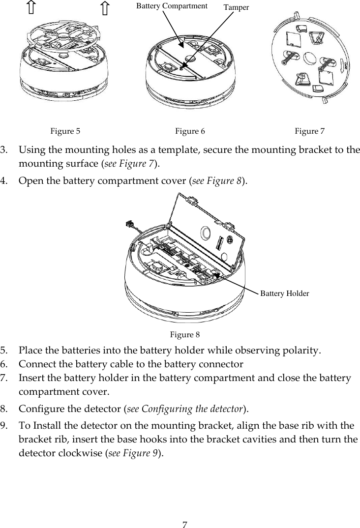  7     Figure 5 Figure 6  Figure 7 3. Using the mounting holes as a template, secure the mounting bracket to the mounting surface (see Figure 7). 4. Open the battery compartment cover (see Figure 8).  Figure 8 5. Place the batteries into the battery holder while observing polarity. 6. Connect the battery cable to the battery connector  7. Insert the battery holder in the battery compartment and close the battery compartment cover.  8. Configure the detector (see Configuring the detector). 9. To Install the detector on the mounting bracket, align the base rib with the bracket rib, insert the base hooks into the bracket cavities and then turn the detector clockwise (see Figure 9). Battery Compartment  Tamper Battery Holder 
